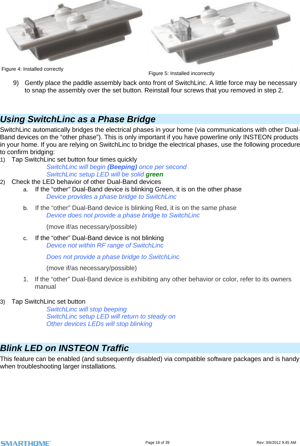                                                                                                                                   Page 18 of 39                                                                                 Rev: 3/6/2012 9:45 AM Figure 4: Installed correctly  Figure 5: Installed incorrectly 9)  Gently place the paddle assembly back onto front of SwitchLinc. A little force may be necessary to snap the assembly over the set button. Reinstall four screws that you removed in step 2.   Using SwitchLinc as a Phase Bridge SwitchLinc automatically bridges the electrical phases in your home (via communications with other Dual-Band devices on the “other phase”). This is only important if you have powerline only INSTEON products in your home. If you are relying on SwitchLinc to bridge the electrical phases, use the following procedure to confirm bridging: 1)  Tap SwitchLinc set button four times quickly  SwitchLinc will begin (Beeping) once per second   SwitchLinc setup LED will be solid green 2)  Check the LED behavior of other Dual-Band devices a.  If the “other” Dual-Band device is blinking Green, it is on the other phase Device provides a phase bridge to SwitchLinc b.  If the “other” Dual-Band device is blinking Red, it is on the same phase Device does not provide a phase bridge to SwitchLinc (move if/as necessary/possible) c.  If the “other” Dual-Band device is not blinking Device not within RF range of SwitchLinc Does not provide a phase bridge to SwitchLinc (move if/as necessary/possible) 1.  If the “other” Dual-Band device is exhibiting any other behavior or color, refer to its owners manual  3)  Tap SwitchLinc set button   SwitchLinc will stop beeping   SwitchLinc setup LED will return to steady on   Other devices LEDs will stop blinking  Blink LED on INSTEON Traffic This feature can be enabled (and subsequently disabled) via compatible software packages and is handy when troubleshooting larger installations.     
