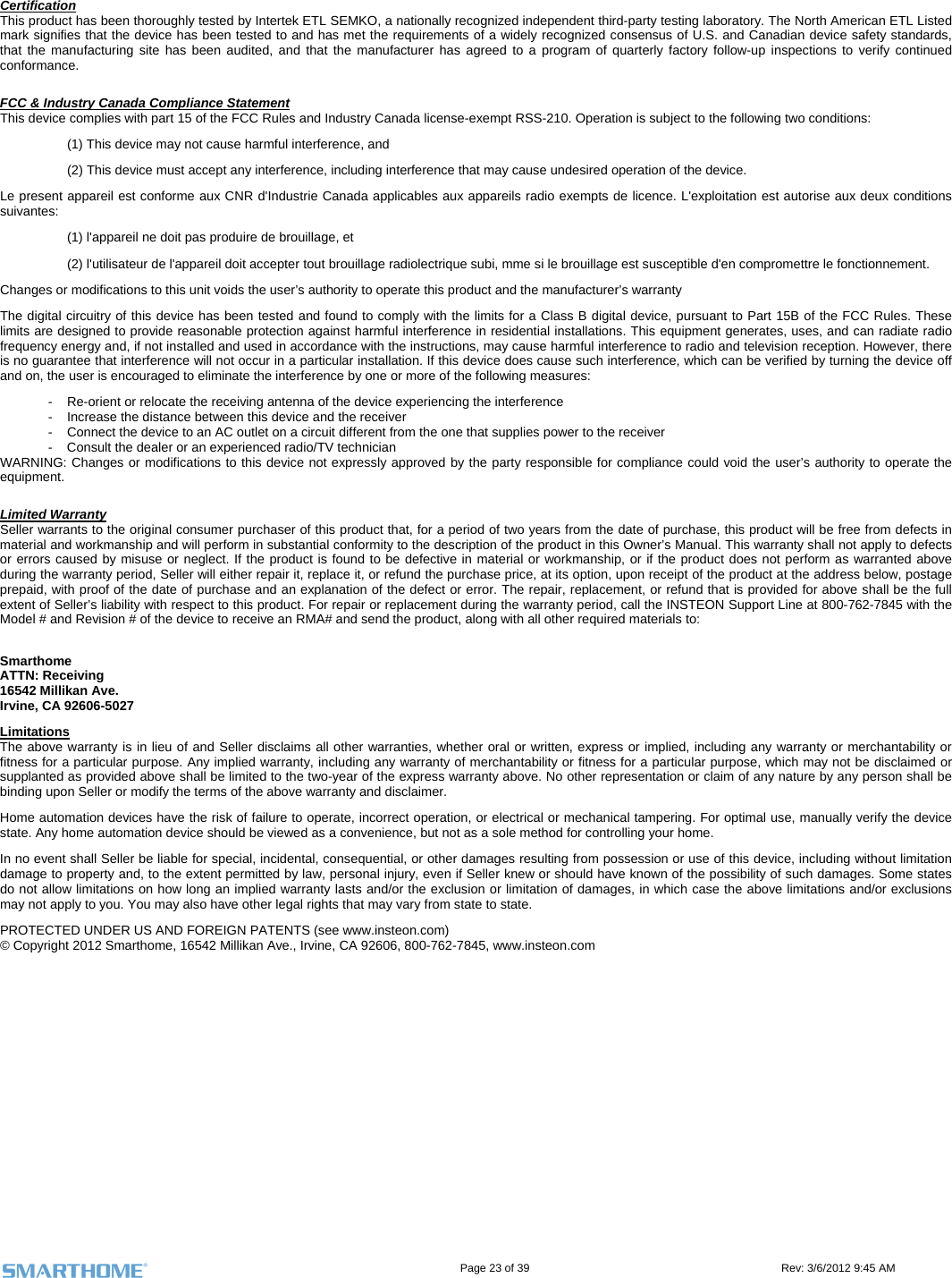                                                                                                                                      Page 23 of 39                                                                                 Rev: 3/6/2012 9:45 AM Certification This product has been thoroughly tested by Intertek ETL SEMKO, a nationally recognized independent third-party testing laboratory. The North American ETL Listed mark signifies that the device has been tested to and has met the requirements of a widely recognized consensus of U.S. and Canadian device safety standards, that the manufacturing site has been audited, and that the manufacturer has agreed to a program of quarterly factory follow-up inspections to verify continued conformance.  FCC &amp; Industry Canada Compliance Statement This device complies with part 15 of the FCC Rules and Industry Canada license-exempt RSS-210. Operation is subject to the following two conditions: (1) This device may not cause harmful interference, and  (2) This device must accept any interference, including interference that may cause undesired operation of the device. Le present appareil est conforme aux CNR d&apos;Industrie Canada applicables aux appareils radio exempts de licence. L&apos;exploitation est autorise aux deux conditions suivantes:  (1) l&apos;appareil ne doit pas produire de brouillage, et  (2) l&apos;utilisateur de l&apos;appareil doit accepter tout brouillage radiolectrique subi, mme si le brouillage est susceptible d&apos;en compromettre le fonctionnement. Changes or modifications to this unit voids the user’s authority to operate this product and the manufacturer’s warranty The digital circuitry of this device has been tested and found to comply with the limits for a Class B digital device, pursuant to Part 15B of the FCC Rules. These limits are designed to provide reasonable protection against harmful interference in residential installations. This equipment generates, uses, and can radiate radio frequency energy and, if not installed and used in accordance with the instructions, may cause harmful interference to radio and television reception. However, there is no guarantee that interference will not occur in a particular installation. If this device does cause such interference, which can be verified by turning the device off and on, the user is encouraged to eliminate the interference by one or more of the following measures: -  Re-orient or relocate the receiving antenna of the device experiencing the interference -  Increase the distance between this device and the receiver -  Connect the device to an AC outlet on a circuit different from the one that supplies power to the receiver -  Consult the dealer or an experienced radio/TV technician WARNING: Changes or modifications to this device not expressly approved by the party responsible for compliance could void the user’s authority to operate the equipment.  Limited Warranty Seller warrants to the original consumer purchaser of this product that, for a period of two years from the date of purchase, this product will be free from defects in material and workmanship and will perform in substantial conformity to the description of the product in this Owner’s Manual. This warranty shall not apply to defects or errors caused by misuse or neglect. If the product is found to be defective in material or workmanship, or if the product does not perform as warranted above during the warranty period, Seller will either repair it, replace it, or refund the purchase price, at its option, upon receipt of the product at the address below, postage prepaid, with proof of the date of purchase and an explanation of the defect or error. The repair, replacement, or refund that is provided for above shall be the full extent of Seller’s liability with respect to this product. For repair or replacement during the warranty period, call the INSTEON Support Line at 800-762-7845 with the Model # and Revision # of the device to receive an RMA# and send the product, along with all other required materials to:   Smarthome ATTN: Receiving 16542 Millikan Ave. Irvine, CA 92606-5027 Limitations The above warranty is in lieu of and Seller disclaims all other warranties, whether oral or written, express or implied, including any warranty or merchantability or fitness for a particular purpose. Any implied warranty, including any warranty of merchantability or fitness for a particular purpose, which may not be disclaimed or supplanted as provided above shall be limited to the two-year of the express warranty above. No other representation or claim of any nature by any person shall be binding upon Seller or modify the terms of the above warranty and disclaimer.  Home automation devices have the risk of failure to operate, incorrect operation, or electrical or mechanical tampering. For optimal use, manually verify the device state. Any home automation device should be viewed as a convenience, but not as a sole method for controlling your home.  In no event shall Seller be liable for special, incidental, consequential, or other damages resulting from possession or use of this device, including without limitation damage to property and, to the extent permitted by law, personal injury, even if Seller knew or should have known of the possibility of such damages. Some states do not allow limitations on how long an implied warranty lasts and/or the exclusion or limitation of damages, in which case the above limitations and/or exclusions may not apply to you. You may also have other legal rights that may vary from state to state.  PROTECTED UNDER US AND FOREIGN PATENTS (see www.insteon.com) © Copyright 2012 Smarthome, 16542 Millikan Ave., Irvine, CA 92606, 800-762-7845, www.insteon.com 