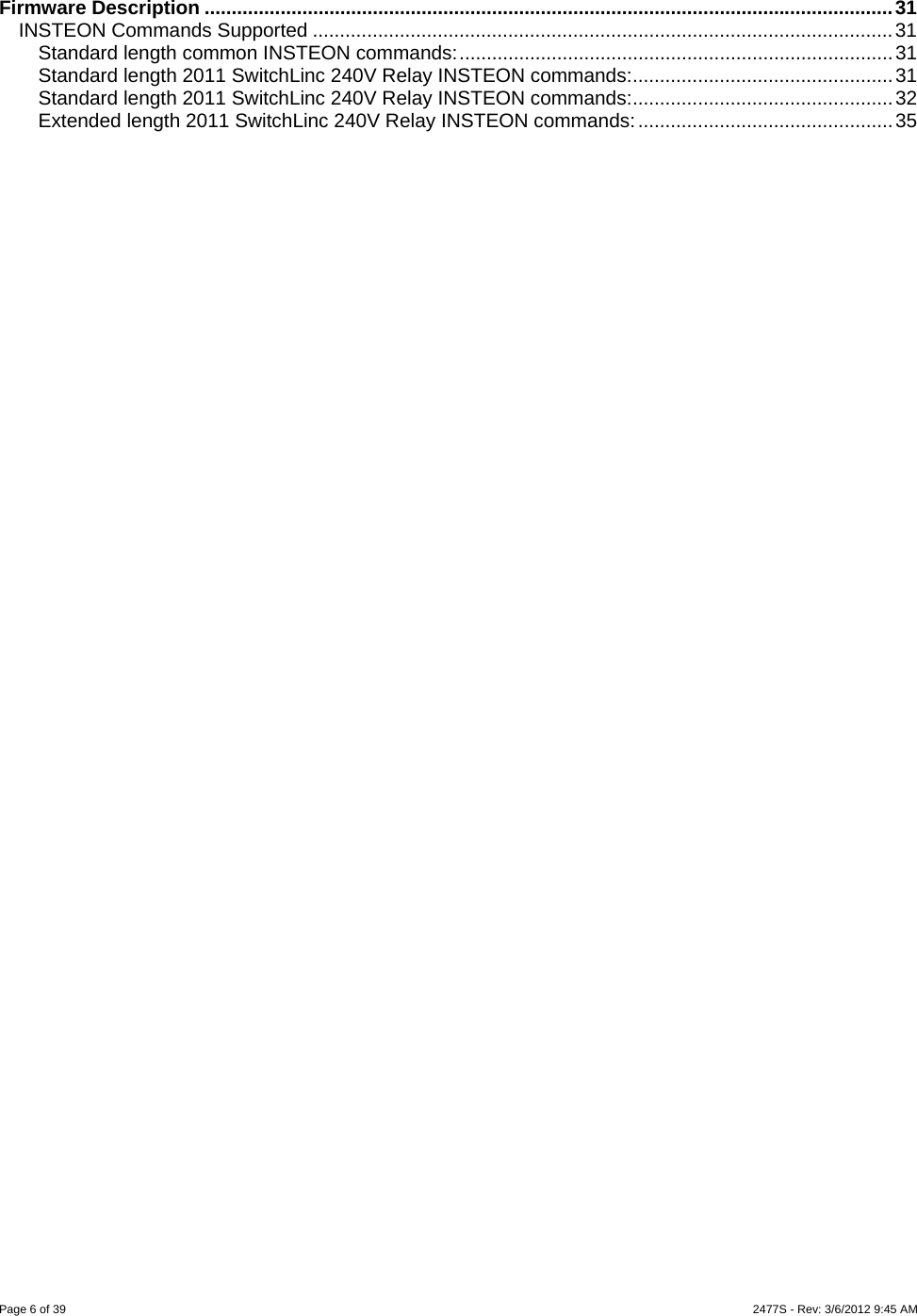Page 6 of 39    2477S - Rev: 3/6/2012 9:45 AM   Firmware Description ...............................................................................................................................31 INSTEON Commands Supported ...........................................................................................................31 Standard length common INSTEON commands:................................................................................31 Standard length 2011 SwitchLinc 240V Relay INSTEON commands:................................................31 Standard length 2011 SwitchLinc 240V Relay INSTEON commands:................................................32 Extended length 2011 SwitchLinc 240V Relay INSTEON commands:...............................................35 