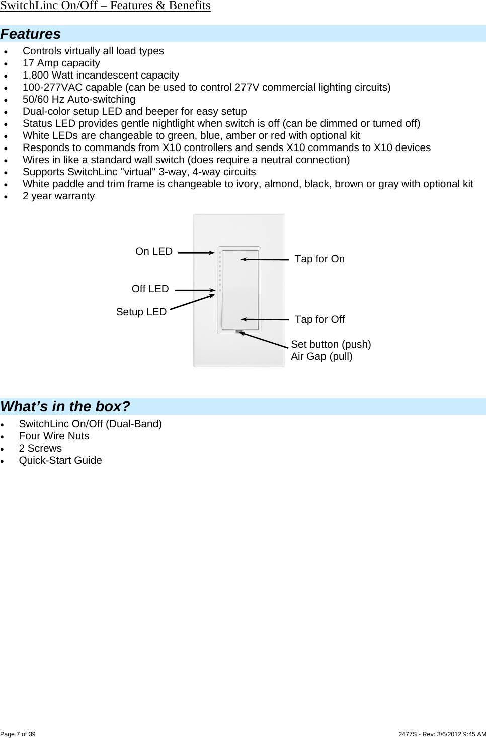  Page 7 of 39                    2477S - Rev: 3/6/2012 9:45 AM SwitchLinc On/Off – Features &amp; Benefits Features  Controls virtually all load types  17 Amp capacity  1,800 Watt incandescent capacity  100-277VAC capable (can be used to control 277V commercial lighting circuits)  50/60 Hz Auto-switching  Dual-color setup LED and beeper for easy setup   Status LED provides gentle nightlight when switch is off (can be dimmed or turned off)  White LEDs are changeable to green, blue, amber or red with optional kit  Responds to commands from X10 controllers and sends X10 commands to X10 devices   Wires in like a standard wall switch (does require a neutral connection)  Supports SwitchLinc &quot;virtual&quot; 3-way, 4-way circuits   White paddle and trim frame is changeable to ivory, almond, black, brown or gray with optional kit  2 year warranty                  What’s in the box?  SwitchLinc On/Off (Dual-Band)  Four Wire Nuts  2 Screws  Quick-Start Guide   Setup LED Set button (push) Air Gap (pull) On LED  Tap for On Tap for Off Off LED 