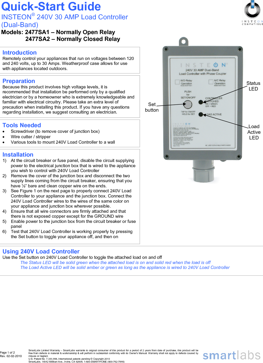 Page 1 of 2 Rev. 02-02-2010   SmartLabs Limited Warranty – SmartLabs warrants to original consumer of this product for a period of 2 years from date of purchase, this product will be free from defects in material &amp; workmanship &amp; will perform in substantial conformity with its Owner&apos;s Manual. Warranty shall not apply to defects caused by misuse or neglect.   U.S. Patent No. 7,345,998, International patents pending © Copyright 2010  SmartLabs, 16542 Millikan Ave., Irvine, CA 92606, 1-800-SMARTHOME (800-762-7846)                                                       Set button Installation 1)  At the circuit breaker or fuse panel, disable the circuit supplying power to the electrical junction box that is wired to the appliance you wish to control with 240V Load Controller 2)  Remove the cover of the junction box and disconnect the two supply lines coming from the circuit breaker, ensuring that you have ½” bare and clean copper wire on the ends. 3)  See Figure 1 on the next page to properly connect 240V Load Controller to your appliance and the junction box. Connect the 240V Load Controller wires to the wires of the same color on your appliance and junction box wherever possible. 4)  Ensure that all wire connectors are firmly attached and that there is not exposed copper except for the GROUND wire 5)  Enable power to the junction box from the circuit breaker or fuse panel 6)  Test that 240V Load Controller is working properly by pressing the Set button to toggle your appliance off, and then on  Quick-Start Guide INSTEON® 240V 30 AMP Load Controller  (Dual-Band) Models: 2477SA1 – Normally Open Relay 2477SA2 – Normally Closed Relay Preparation Because this product involves high voltage levels, it is recommended that installation be performed only by a qualified electrician or by a homeowner who is extremely knowledgeable and familiar with electrical circuitry. Please take an extra level of precaution when installing this product. If you have any questions regarding installation, we suggest consulting an electrician. Tools Needed •  Screwdriver (to remove cover of junction box) •  Wire cutter / stripper •  Various tools to mount 240V Load Controller to a wall Introduction Remotely control your appliances that run on voltages between 120 and 240 volts, up to 30 Amps. Weatherproof case allows for use with appliances located outdoors. Load Active LED Status LED Using 240V Load Controller Use the Set button on 240V Load Controller to toggle the attached load on and off The Status LED will be solid green when the attached load is on and solid red when the load is off The Load Active LED will be solid amber or green as long as the appliance is wired to 240V Load Controller 