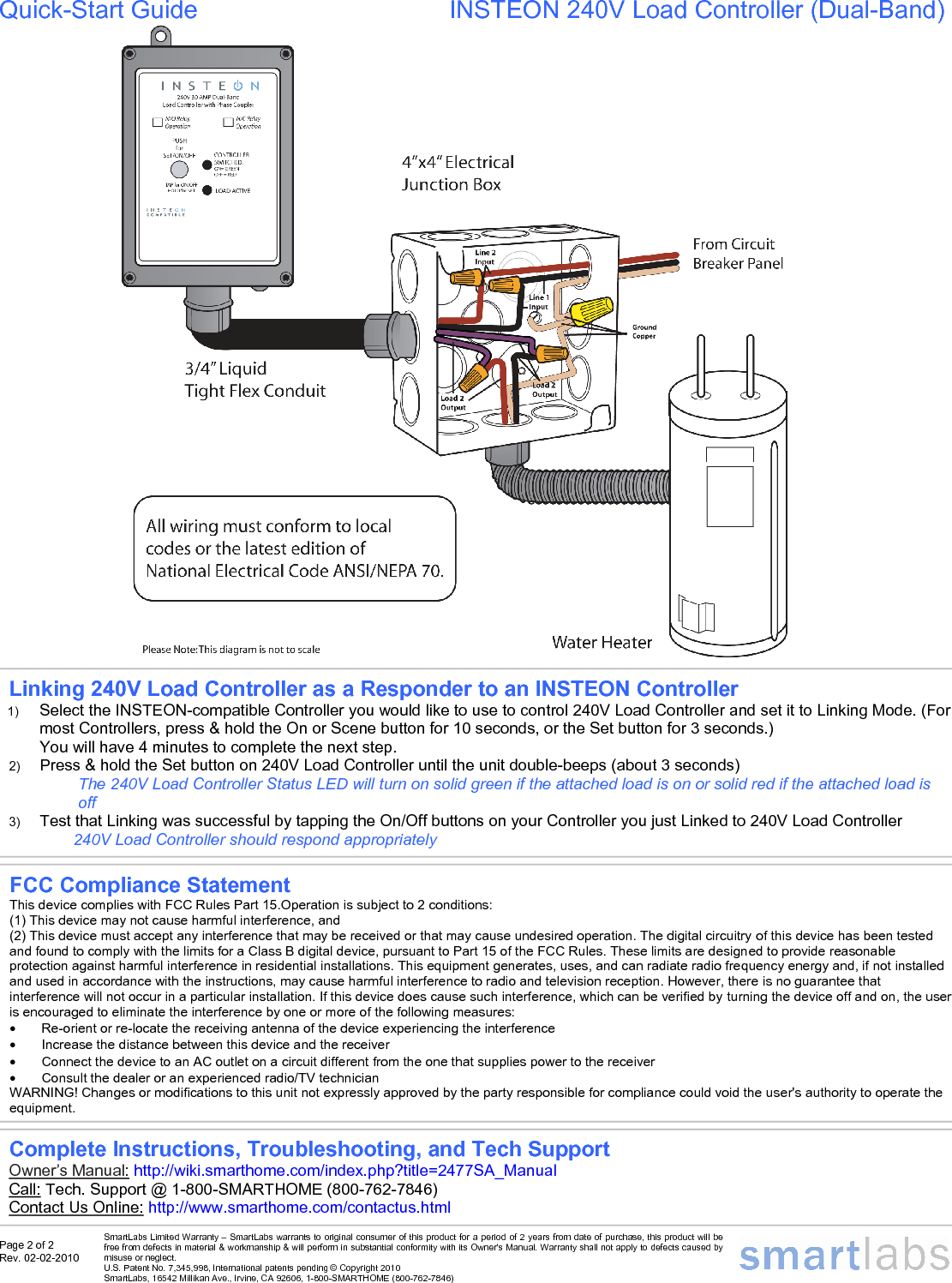 Page 2 of 2 Rev. 02-02-2010   SmartLabs Limited Warranty – SmartLabs warrants to original consumer of this product for a period of 2 years from date of purchase, this product will be free from defects in material &amp; workmanship &amp; will perform in substantial conformity with its Owner&apos;s Manual. Warranty shall not apply to defects caused by misuse or neglect.   U.S. Patent No. 7,345,998, International patents pending © Copyright 2010  SmartLabs, 16542 Millikan Ave., Irvine, CA 92606, 1-800-SMARTHOME (800-762-7846)  Quick-Start Guide         INSTEON 240V Load Controller (Dual-Band)             Complete Instructions, Troubleshooting, and Tech Support Owner’s Manual: http://wiki.smarthome.com/index.php?title=2477SA_Manual  Call: Tech. Support @ 1-800-SMARTHOME (800-762-7846) Contact Us Online: http://www.smarthome.com/contactus.html  Linking 240V Load Controller as a Responder to an INSTEON Controller 1)  Select the INSTEON-compatible Controller you would like to use to control 240V Load Controller and set it to Linking Mode. (For most Controllers, press &amp; hold the On or Scene button for 10 seconds, or the Set button for 3 seconds.) You will have 4 minutes to complete the next step. 2)  Press &amp; hold the Set button on 240V Load Controller until the unit double-beeps (about 3 seconds) The 240V Load Controller Status LED will turn on solid green if the attached load is on or solid red if the attached load is off  3)  Test that Linking was successful by tapping the On/Off buttons on your Controller you just Linked to 240V Load Controller 240V Load Controller should respond appropriately FCC Compliance Statement This device complies with FCC Rules Part 15.Operation is subject to 2 conditions: (1) This device may not cause harmful interference, and (2) This device must accept any interference that may be received or that may cause undesired operation. The digital circuitry of this device has been tested and found to comply with the limits for a Class B digital device, pursuant to Part 15 of the FCC Rules. These limits are designed to provide reasonable protection against harmful interference in residential installations. This equipment generates, uses, and can radiate radio frequency energy and, if not installed and used in accordance with the instructions, may cause harmful interference to radio and television reception. However, there is no guarantee that interference will not occur in a particular installation. If this device does cause such interference, which can be verified by turning the device off and on, the user is encouraged to eliminate the interference by one or more of the following measures: •  Re-orient or re-locate the receiving antenna of the device experiencing the interference •  Increase the distance between this device and the receiver •  Connect the device to an AC outlet on a circuit different from the one that supplies power to the receiver •  Consult the dealer or an experienced radio/TV technician WARNING! Changes or modifications to this unit not expressly approved by the party responsible for compliance could void the user&apos;s authority to operate the equipment. 