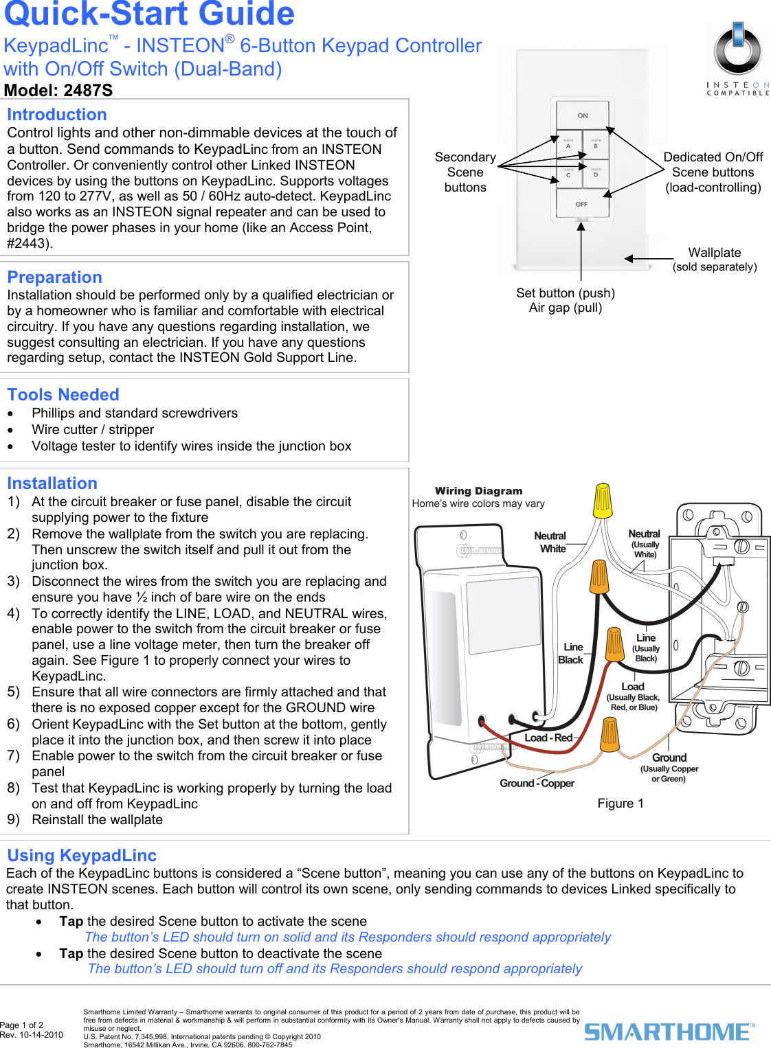  Page 1 of 2 Rev. 10-14-2010   Smarthome Limited Warranty &ndash; Smarthome warrants to original consumer of this product for a period of 2 years from date of purchase, this product will be free from defects in material &amp; workmanship &amp; will perform in substantial conformity with its Owner's Manual. Warranty shall not apply to defects caused by misuse or neglect.   U.S. Patent No. 7,345,998, International patents pending &copy; Copyright 2010  Smarthome, 16542 Millikan Ave., Irvine, CA 92606, 800-762-7845                                                     Installation 1)  At the circuit breaker or fuse panel, disable the circuit supplying power to the fixture 2)  Remove the wallplate from the switch you are replacing. Then unscrew the switch itself and pull it out from the junction box.  3)  Disconnect the wires from the switch you are replacing and ensure you have &frac12; inch of bare wire on the ends 4)  To correctly identify the LINE, LOAD, and NEUTRAL wires, enable power to the switch from the circuit breaker or fuse panel, use a line voltage meter, then turn the breaker off again. See Figure 1 to properly connect your wires to KeypadLinc.  5)  Ensure that all wire connectors are firmly attached and that there is no exposed copper except for the GROUND wire 6)  Orient KeypadLinc with the Set button at the bottom, gently place it into the junction box, and then screw it into place  7)  Enable power to the switch from the circuit breaker or fuse panel 8)  Test that KeypadLinc is working properly by turning the load on and off from KeypadLinc  9)  Reinstall the wallplate  Quick-Start Guide KeypadLinc&trade; - INSTEON&reg; 6-Button Keypad Controller with On/Off Switch (Dual-Band) Model: 2487S  Preparation Installation should be performed only by a qualified electrician or by a homeowner who is familiar and comfortable with electrical circuitry. If you have any questions regarding installation, we suggest consulting an electrician. If you have any questions regarding setup, contact the INSTEON Gold Support Line. Tools Needed &bull;  Phillips and standard screwdrivers &bull;  Wire cutter / stripper &bull;  Voltage tester to identify wires inside the junction box Introduction Control lights and other non-dimmable devices at the touch of a button. Send commands to KeypadLinc from an INSTEON Controller. Or conveniently control other Linked INSTEON devices by using the buttons on KeypadLinc. Supports voltages from 120 to 277V, as well as 50 / 60Hz auto-detect. KeypadLinc also works as an INSTEON signal repeater and can be used to bridge the power phases in your home (like an Access Point, #2443).  Using KeypadLinc  Each of the KeypadLinc buttons is considered a &ldquo;Scene button&rdquo;, meaning you can use any of the buttons on KeypadLinc to create INSTEON scenes. Each button will control its own scene, only sending commands to devices Linked specifically to that button. &bull; Tap the desired Scene button to activate the scene The button&rsquo;s LED should turn on solid and its Responders should respond appropriately &bull; Tap the desired Scene button to deactivate the scene  The button&rsquo;s LED should turn off and its Responders should respond appropriately Figure 1 Set button (push) Air gap (pull) Dedicated On/Off Scene buttons  (load-controlling) Secondary Scene buttons Wallplate  (sold separately) 