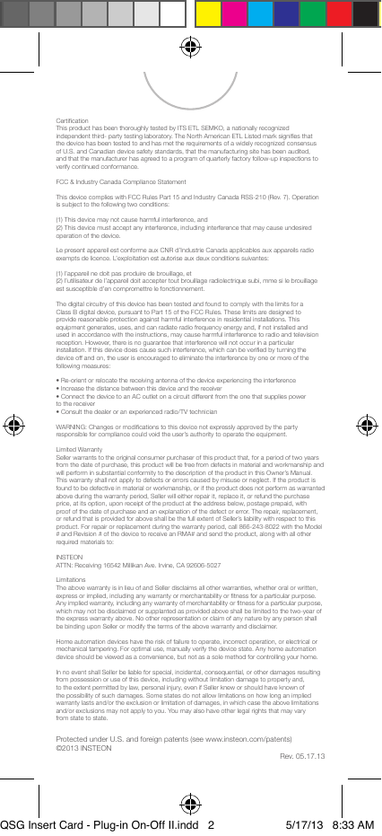 Certication This product has been thoroughly tested by ITS ETL SEMKO, a nationally recognized independent third- party testing laboratory. The North American ETL Listed mark signies that the device has been tested to and has met the requirements of a widely recognized consensus of U.S. and Canadian device safety standards, that the manufacturing site has been audited, and that the manufacturer has agreed to a program of quarterly factory follow-up inspections to verify continued conformance.FCC &amp; Industry Canada Compliance StatementThis device complies with FCC Rules Part 15 and Industry Canada RSS-210 (Rev. 7). Operation is subject to the following two conditions:(1) This device may not cause harmful interference, and (2) This device must accept any interference, including interference that may cause undesired operation of the device.Le present appareil est conforme aux CNR d’Industrie Canada applicables aux appareils radio exempts de licence. L’exploitation est autorise aux deux conditions suivantes:(1) l’appareil ne doit pas produire de brouillage, et (2) l’utilisateur de l’appareil doit accepter tout brouillage radiolectrique subi, mme si le brouillage est susceptible d’en compromettre le fonctionnement.The digital circuitry of this device has been tested and found to comply with the limits for a Class B digital device, pursuant to Part 15 of the FCC Rules. These limits are designed to provide reasonable protection against harmful interference in residential installations. This equipment generates, uses, and can radiate radio frequency energy and, if not installed and used in accordance with the instructions, may cause harmful interference to radio and television reception. However, there is no guarantee that interference will not occur in a particular installation. If this device does cause such interference, which can be veried by turning the device off and on, the user is encouraged to eliminate the interference by one or more of the following measures:• Re-orient or relocate the receiving antenna of the device experiencing the interference • Increase the distance between this device and the receiver • Connect the device to an AC outlet on a circuit different from the one that supplies power to the receiver • Consult the dealer or an experienced radio/TV technicianWARNING: Changes or modications to this device not expressly approved by the party responsible for compliance could void the user’s authority to operate the equipment.Limited Warranty Seller warrants to the original consumer purchaser of this product that, for a period of two years from the date of purchase, this product will be free from defects in material and workmanship and will perform in substantial conformity to the description of the product in this Owner’s Manual. This warranty shall not apply to defects or errors caused by misuse or neglect. If the product is found to be defective in material or workmanship, or if the product does not perform as warranted above during the warranty period, Seller will either repair it, replace it, or refund the purchase price, at its option, upon receipt of the product at the address below, postage prepaid, with proof of the date of purchase and an explanation of the defect or error. The repair, replacement, or refund that is provided for above shall be the full extent of Seller’s liability with respect to this product. For repair or replacement during the warranty period, call 866-243-8022 with the Model # and Revision # of the device to receive an RMA# and send the product, along with all other required materials to:INSTEON ATTN: Receiving 16542 Millikan Ave. Irvine, CA 92606-5027Limitations The above warranty is in lieu of and Seller disclaims all other warranties, whether oral or written, express or implied, including any warranty or merchantability or tness for a particular purpose. Any implied warranty, including any warranty of merchantability or tness for a particular purpose, which may not be disclaimed or supplanted as provided above shall be limited to the two-year of the express warranty above. No other representation or claim of any nature by any person shall be binding upon Seller or modify the terms of the above warranty and disclaimer.Home automation devices have the risk of failure to operate, incorrect operation, or electrical or mechanical tampering. For optimal use, manually verify the device state. Any home automation device should be viewed as a convenience, but not as a sole method for controlling your home.In no event shall Seller be liable for special, incidental, consequential, or other damages resulting from possession or use of this device, including without limitation damage to property and, to the extent permitted by law, personal injury, even if Seller knew or should have known of the possibility of such damages. Some states do not allow limitations on how long an implied warranty lasts and/or the exclusion or limitation of damages, in which case the above limitations and/or exclusions may not apply to you. You may also have other legal rights that may vary from state to state.Protected under U.S. and foreign patents (see www.insteon.com/patents)©2013 INSTEONRev. 05.17.13QSG Insert Card - Plug-in On-Off II.indd   2 5/17/13   8:33 AM