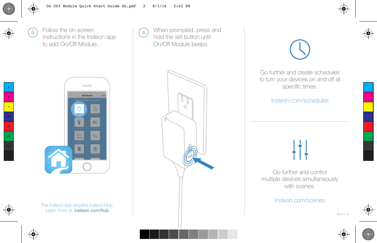 The Insteon app requires Insteon Hub. Learn more at: insteon.com/hubFollow the on-screen instructions in the Insteon app to add On/Off Module.3When prompted, press and hold the set button until On/Off Module beeps.4Rev 8.1.16Go further and create schedules to turn your devices on and off at specific times.insteon.com/schedules Go further and controlmultiple devices simultaneously with scenes.insteon.com/scenesCMYCMMYCYCMYKOn Off Module Quick Start Guide OL.pdf   2   8/1/16   2:43 PM