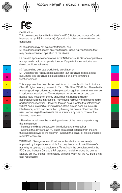 Limited WarrantySeller warrants to the original consumer purchaser of this product that, for a period of two years from the date of purchase, this product will be free from defects in material and workmanship and will perform in substantial conformity to the description of the product in this Owner’s Manual. This warranty shall not apply to defects or errors caused by misuse, neglect, improper installation, and/or use of unsupported connected devices. If the product is found to be defective in material or workmanship, or if the product does not perform as warranted above during the warranty period, Seller will either repair, replace with new or refurbished stock, or refund the purchase price, at its option, upon receipt of the product at the address below, postage prepaid, with proof of the date of purchase from an authorized Seller, and an explanation of the defect or error. Replaced units will be warranted from the original date of purchase and will not extend the original warranty. The repair, replacement, or refund that is provided for above shall be the full extent of Seller’s liability with respect to this product.This warranty does not cover products purchased from a party that is not an authorized retailer, dealer, or distributor of Insteon products. For more details, visit www.insteon.com/authorized.For repair or replacement during the warranty period, call 866-243-8022 with the Model # and Revision # of the device to receive a RMA# and send the product, along with all other required materials to: InsteonATTN: Receiving 1621 Alton Parkway, Suite 100Irvine, CA 92606LimitationsThe above warranty is in lieu of and Seller disclaims all other warranties, whether oral or written, express or implied, including any warranty or merchantability or fitness for a particular purpose. Any implied warranty, including any warranty of merchantability or fitness for a particular purpose, which may not be disclaimed or supplanted as provided above shall be limited to the two-year of the express warranty above. No other representation or claim of any nature by any person shall be binding upon Seller or modify the terms of the above warranty and disclaimer. Home automation devices have the risk of failure to operate, incorrect operation, or electrical or mechanical tampering. For optimal use, manually verify the device state. Any home automation device should be viewed as a convenience, but not as a sole method for controlling your home. In no event shall Seller be liable for special, incidental, consequential, or other damages resulting from possession or use of this device, including without limitation damage to property and, to the extent permitted by law, personal injury, even if Seller knew or should have known of the possibility of such damages. Some states do not allow limitations on how long an implied warranty lasts and/or the exclusion or limitation of damages, in which case the above limitations and/or exclusions may not apply to you. You may also have other legal rights that may vary from state to state.CertificationThis device complies with Part 15 of the FCC Rules and Industry Canada license-exempt RSS standard(s). Operation is subject to the following two conditions:(1) this device may not cause interference, and(2) this device must accept any interference, including interference that may cause undesired operation of the device.Le present appareil est conforme aux CNR d’Industrie Canada applicables aux appareils radio exempts de licence. L’exploitation est autorise aux deux conditions suivantes:(1) l’appareil ne doit pas produire de brouillage, et(2) l’utilisateur de l’appareil doit accepter tout brouillage radiolectrique subi, mme si le brouillage est susceptible d’en compromettre le fonctionnement.This equipment has been tested and found to comply with the limits for a Class B digital device, pursuant to Part 15B of the FCC Rules. These limits are designed to provide reasonable protection against harmful interference in residential installations. This equipment generates, uses, and can radiate radio frequency energy and, if not installed and used in accordance with the instructions, may cause harmful interference to radio and television reception. However, there is no guarantee that interference will not occur in a particular installation. If this device does cause such interference, which can be verified by turning the device off and on, the user is encouraged to eliminate the interference by one or more of the following measures:- Re-orient or relocate the receiving antenna of the device experiencing the interference- Increase the distance between this device and the receiver- Connect the device to an AC outlet on a circuit different from the one that supplies power to the receiver - Consult the dealer or an experienced radio/TV technicianWARNING: Changes or modifications to this device not expressly approved by the party responsible for compliance could void the user’s authority to operate the equipment. To maintain the compliance with the FCC&apos;s and Industry Canada&apos;s RF exposure guideline, place the unit at least 20 cm (7.9-inches) from nearby persons. Warning; the AC plug is not user replaceableCMYCMMYCYCMYKFCC Card-NEW.pdf   1   6/22/2018   4:49:17 PM