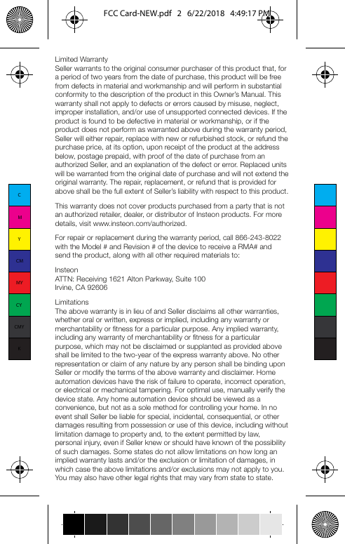 Limited WarrantySeller warrants to the original consumer purchaser of this product that, for a period of two years from the date of purchase, this product will be free from defects in material and workmanship and will perform in substantial conformity to the description of the product in this Owner’s Manual. This warranty shall not apply to defects or errors caused by misuse, neglect, improper installation, and/or use of unsupported connected devices. If the product is found to be defective in material or workmanship, or if the product does not perform as warranted above during the warranty period, Seller will either repair, replace with new or refurbished stock, or refund the purchase price, at its option, upon receipt of the product at the address below, postage prepaid, with proof of the date of purchase from an authorized Seller, and an explanation of the defect or error. Replaced units will be warranted from the original date of purchase and will not extend the original warranty. The repair, replacement, or refund that is provided for above shall be the full extent of Seller’s liability with respect to this product.This warranty does not cover products purchased from a party that is not an authorized retailer, dealer, or distributor of Insteon products. For more details, visit www.insteon.com/authorized.For repair or replacement during the warranty period, call 866-243-8022 with the Model # and Revision # of the device to receive a RMA# and send the product, along with all other required materials to: InsteonATTN: Receiving 1621 Alton Parkway, Suite 100Irvine, CA 92606LimitationsThe above warranty is in lieu of and Seller disclaims all other warranties, whether oral or written, express or implied, including any warranty or merchantability or fitness for a particular purpose. Any implied warranty, including any warranty of merchantability or fitness for a particular purpose, which may not be disclaimed or supplanted as provided above shall be limited to the two-year of the express warranty above. No other representation or claim of any nature by any person shall be binding upon Seller or modify the terms of the above warranty and disclaimer. Home automation devices have the risk of failure to operate, incorrect operation, or electrical or mechanical tampering. For optimal use, manually verify the device state. Any home automation device should be viewed as a convenience, but not as a sole method for controlling your home. In no event shall Seller be liable for special, incidental, consequential, or other damages resulting from possession or use of this device, including without limitation damage to property and, to the extent permitted by law, personal injury, even if Seller knew or should have known of the possibility of such damages. Some states do not allow limitations on how long an implied warranty lasts and/or the exclusion or limitation of damages, in which case the above limitations and/or exclusions may not apply to you. You may also have other legal rights that may vary from state to state.CertificationThis device complies with Part 15 of the FCC Rules and Industry Canada license-exempt RSS standard(s). Operation is subject to the following two conditions:(1) this device may not cause interference, and(2) this device must accept any interference, including interference that may cause undesired operation of the device.Le present appareil est conforme aux CNR d’Industrie Canada applicables aux appareils radio exempts de licence. L’exploitation est autorise aux deux conditions suivantes:(1) l’appareil ne doit pas produire de brouillage, et(2) l’utilisateur de l’appareil doit accepter tout brouillage radiolectrique subi, mme si le brouillage est susceptible d’en compromettre le fonctionnement.This equipment has been tested and found to comply with the limits for a Class B digital device, pursuant to Part 15B of the FCC Rules. These limits are designed to provide reasonable protection against harmful interference in residential installations. This equipment generates, uses, and can radiate radio frequency energy and, if not installed and used in accordance with the instructions, may cause harmful interference to radio and television reception. However, there is no guarantee that interference will not occur in a particular installation. If this device does cause such interference, which can be verified by turning the device off and on, the user is encouraged to eliminate the interference by one or more of the following measures:- Re-orient or relocate the receiving antenna of the device experiencing the interference- Increase the distance between this device and the receiver- Connect the device to an AC outlet on a circuit different from the one that supplies power to the receiver - Consult the dealer or an experienced radio/TV technicianWARNING: Changes or modifications to this device not expressly approved by the party responsible for compliance could void the user’s authority to operate the equipment. To maintain the compliance with the FCC&apos;s and Industry Canada&apos;s RF exposure guideline, place the unit at least 20 cm (7.9-inches) from nearby persons. Warning; the AC plug is not user replaceableCMYCMMYCYCMYKFCC Card-NEW.pdf   2   6/22/2018   4:49:17 PM
