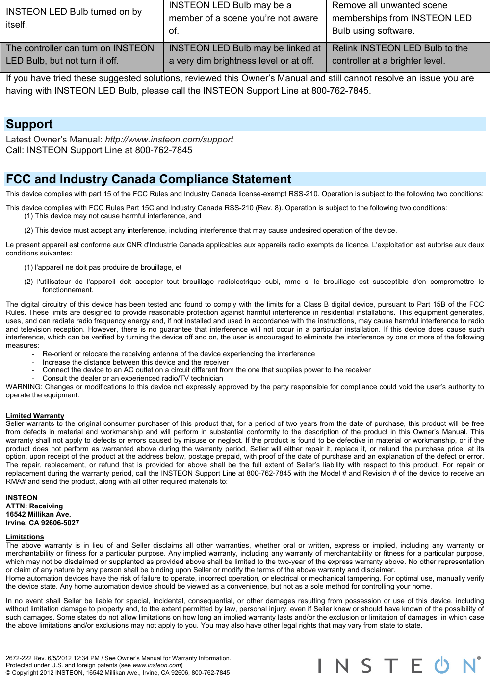 2672-222 Rev. 6/5/2012 12:34 PM / See Owner’s Manual for Warranty Information. Protected under U.S. and foreign patents (see www.insteon.com) © Copyright 2012 INSTEON, 16542 Millikan Ave., Irvine, CA 92606, 800-762-7845   INSTEON LED Bulb turned on by itself. INSTEON LED Bulb may be a member of a scene you’re not aware of. Remove all unwanted scene memberships from INSTEON LED Bulb using software. The controller can turn on INSTEON LED Bulb, but not turn it off. INSTEON LED Bulb may be linked at a very dim brightness level or at off. Relink INSTEON LED Bulb to the controller at a brighter level. If you have tried these suggested solutions, reviewed this Owner’s Manual and still cannot resolve an issue you are having with INSTEON LED Bulb, please call the INSTEON Support Line at 800-762-7845.  Support Latest Owner’s Manual: http://www.insteon.com/support Call: INSTEON Support Line at 800-762-7845  FCC and Industry Canada Compliance Statement This device complies with part 15 of the FCC Rules and Industry Canada license-exempt RSS-210. Operation is subject to the following two conditions:  This device complies with FCC Rules Part 15C and Industry Canada RSS-210 (Rev. 8). Operation is subject to the following two conditions: (1) This device may not cause harmful interference, and  (2) This device must accept any interference, including interference that may cause undesired operation of the device. Le present appareil est conforme aux CNR d&apos;Industrie Canada applicables aux appareils radio exempts de licence. L&apos;exploitation est autorise aux deux conditions suivantes:  (1) l&apos;appareil ne doit pas produire de brouillage, et  (2) l&apos;utilisateur de l&apos;appareil doit accepter tout brouillage radiolectrique subi, mme si le brouillage est susceptible d&apos;en compromettre le fonctionnement. The digital circuitry of this device has been tested and found to comply with the limits for a Class B digital device, pursuant to Part 15B of the FCC Rules. These limits are designed to provide reasonable protection against harmful interference in residential installations. This equipment generates, uses, and can radiate radio frequency energy and, if not installed and used in accordance with the instructions, may cause harmful interference to radio and television reception. However, there is no guarantee that interference will not occur in a particular installation. If this device does cause such interference, which can be verified by turning the device off and on, the user is encouraged to eliminate the interference by one or more of the following measures: -  Re-orient or relocate the receiving antenna of the device experiencing the interference -  Increase the distance between this device and the receiver -  Connect the device to an AC outlet on a circuit different from the one that supplies power to the receiver -  Consult the dealer or an experienced radio/TV technician WARNING: Changes or modifications to this device not expressly approved by the party responsible for compliance could void the user’s authority to operate the equipment. Limited Warranty Seller warrants to the original consumer purchaser of this product that, for a period of two years from the date of purchase, this product will be free from defects in material and workmanship and will perform in substantial conformity to the description of the product in this Owner’s Manual. This warranty shall not apply to defects or errors caused by misuse or neglect. If the product is found to be defective in material or workmanship, or if the product does not perform as warranted above during the warranty period, Seller will either repair it, replace it, or refund the purchase price, at its option, upon receipt of the product at the address below, postage prepaid, with proof of the date of purchase and an explanation of the defect or error. The repair, replacement, or refund that is provided for above shall be the full extent of Seller’s liability with respect to this product. For repair or replacement during the warranty period, call the INSTEON Support Line at 800-762-7845 with the Model # and Revision # of the device to receive an RMA# and send the product, along with all other required materials to:   INSTEON ATTN: Receiving 16542 Millikan Ave. Irvine, CA 92606-5027 Limitations The above warranty is in lieu of and Seller disclaims all other warranties, whether oral or written, express or implied, including any warranty or merchantability or fitness for a particular purpose. Any implied warranty, including any warranty of merchantability or fitness for a particular purpose, which may not be disclaimed or supplanted as provided above shall be limited to the two-year of the express warranty above. No other representation or claim of any nature by any person shall be binding upon Seller or modify the terms of the above warranty and disclaimer.  Home automation devices have the risk of failure to operate, incorrect operation, or electrical or mechanical tampering. For optimal use, manually verify the device state. Any home automation device should be viewed as a convenience, but not as a sole method for controlling your home.  In no event shall Seller be liable for special, incidental, consequential, or other damages resulting from possession or use of this device, including without limitation damage to property and, to the extent permitted by law, personal injury, even if Seller knew or should have known of the possibility of such damages. Some states do not allow limitations on how long an implied warranty lasts and/or the exclusion or limitation of damages, in which case the above limitations and/or exclusions may not apply to you. You may also have other legal rights that may vary from state to state.  