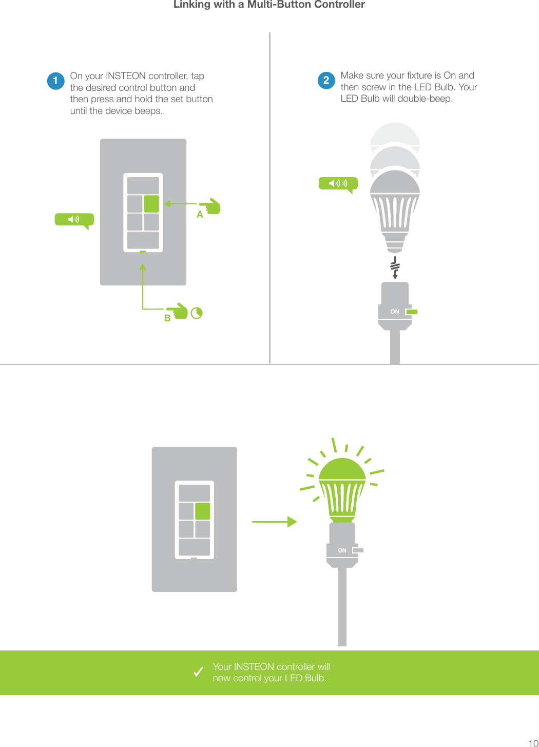 10Your INSTEON controller will now control your LED Bulb.ABLinking with a Multi-Button Controller2then screw in the LED Bulb. Your LED Bulb will double-beep.1On your INSTEON controller, tap the desired control button and then press and hold the set button until the device beeps.ONON