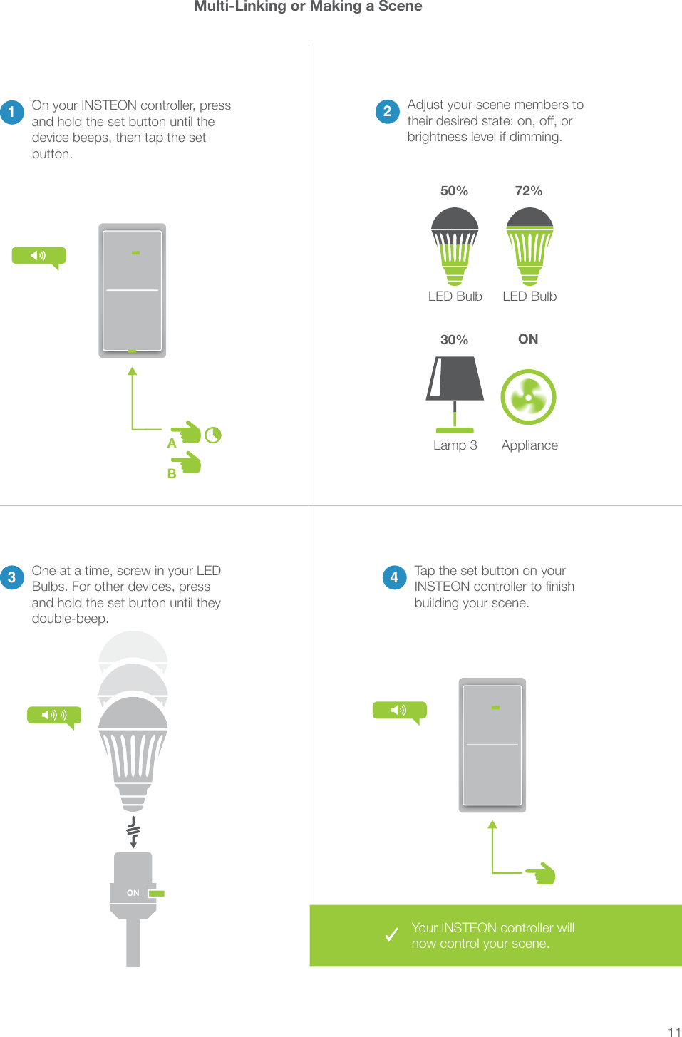 11ABMulti-Linking or Making a Scene23 4Adjust your scene members to brightness level if dimming.LED BulbLamp 3LED BulbAppliance One at a time, screw in your LED Bulbs. For other devices, press and hold the set button until they double-beep.Tap the set button on your building your scene.1On your INSTEON controller, press and hold the set button until the device beeps, then tap the set button.50% 72%30% ONONYour INSTEON controller will now control your scene.