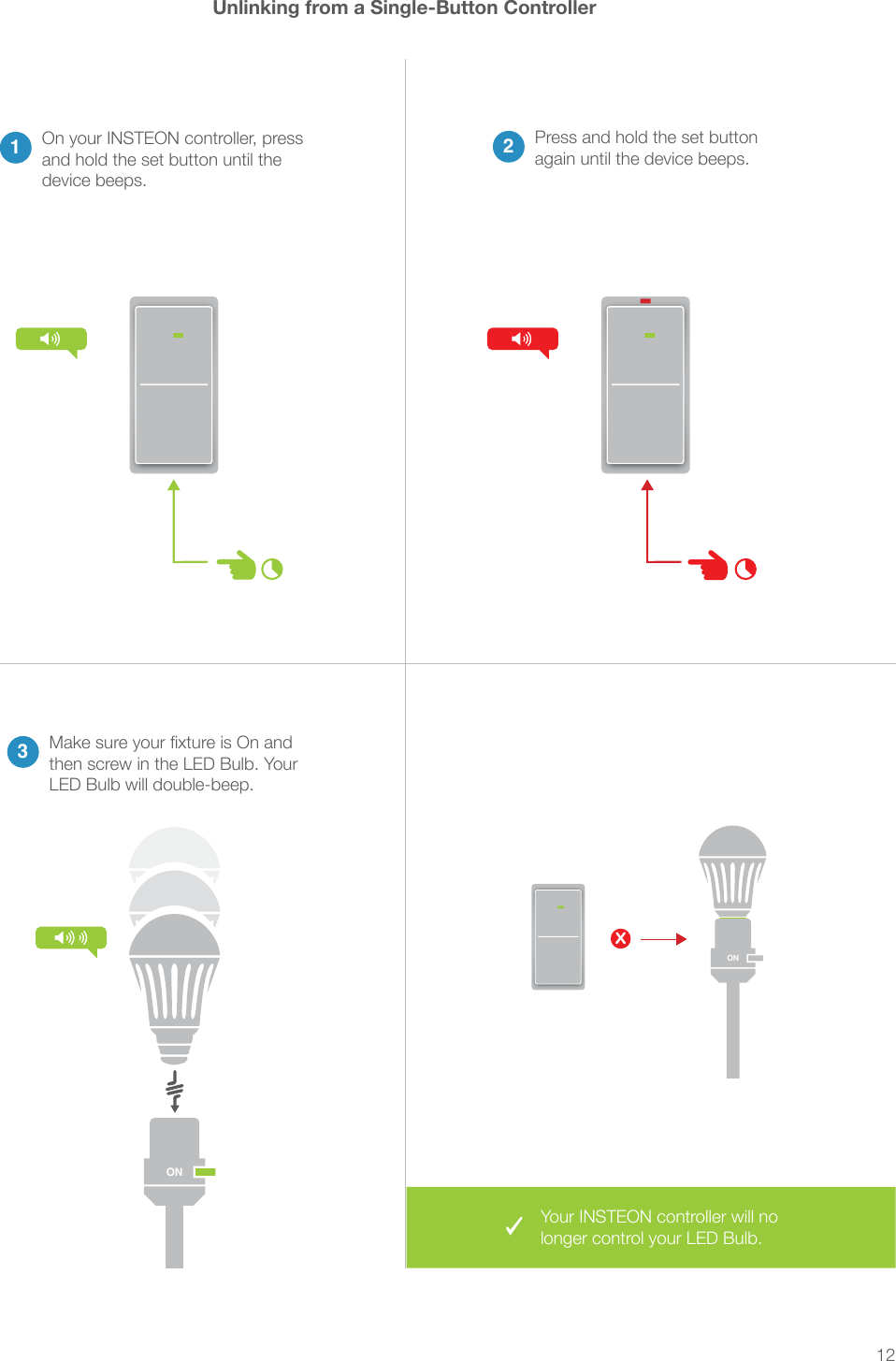 12Unlinking from a Single-Button Controller1On your INSTEON controller, press and hold the set button until the device beeps.2Press and hold the set button again until the device beeps.3then screw in the LED Bulb. Your LED Bulb will double-beep.XONONYour INSTEON controller will no longer control your LED Bulb.