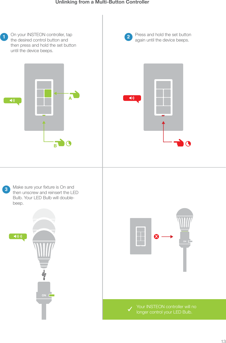 13AB1On your INSTEON controller, tap the desired control button and then press and hold the set button until the device beeps.Unlinking from a Multi-Button Controller2Press and hold the set button again until the device beeps.3then unscrew and reinsert the LED Bulb. Your LED Bulb will double-beep.XONONONYour INSTEON controller will no longer control your LED Bulb.