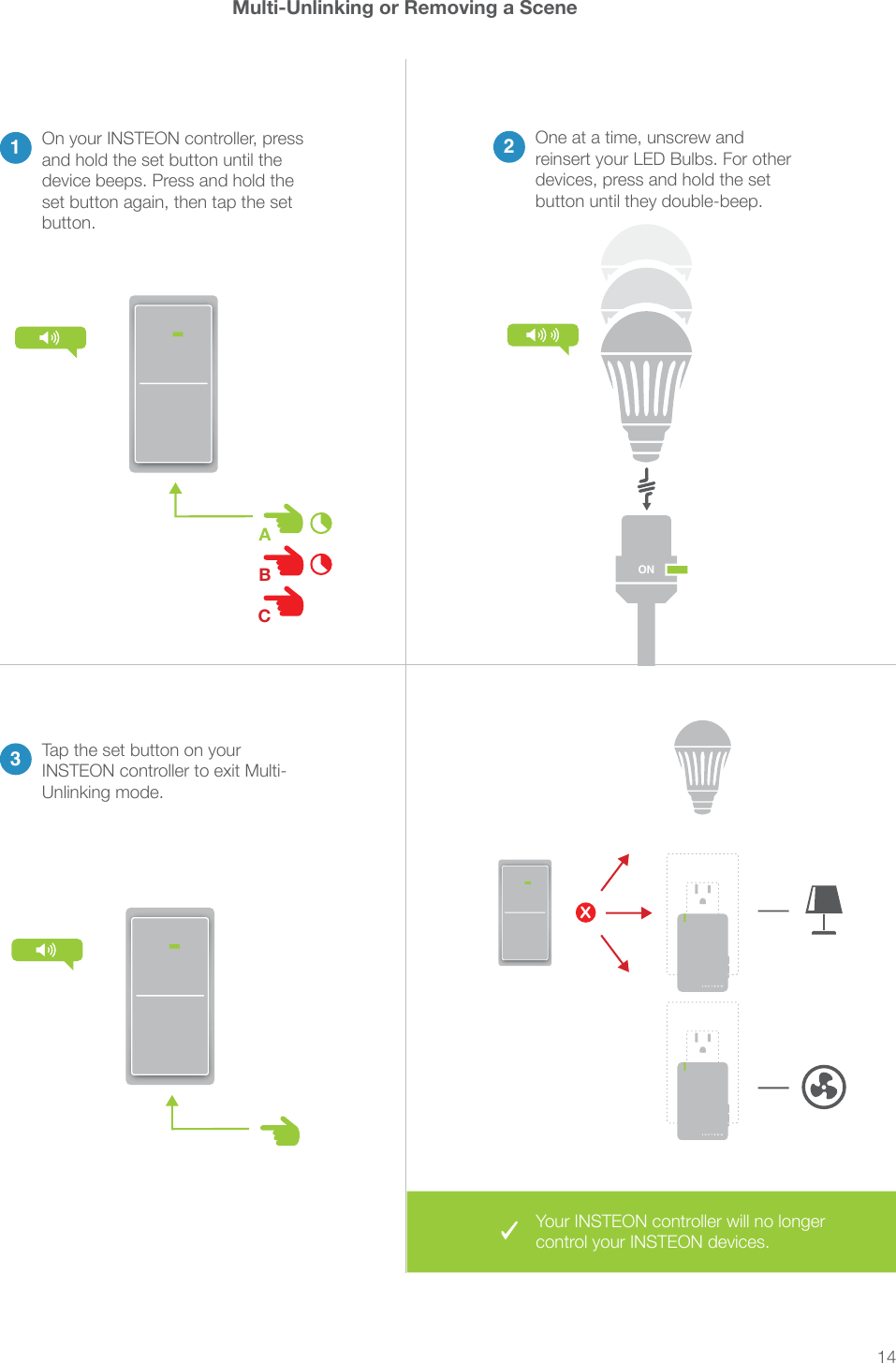 14Multi-Unlinking or Removing a Scene23One at a time, unscrew and reinsert your LED Bulbs. For other devices, press and hold the set button until they double-beep.Tap the set button on your Unlinking mode.1On your INSTEON controller, press and hold the set button until the device beeps. Press and hold the set button again, then tap the set button.XON&reg;&reg;Your INSTEON controller will no longer control your INSTEON devices.ABC