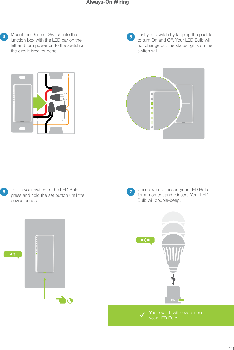 19Always-On Wiring46 75Mount the Dimmer Switch into the left and turn power on to the switch at the circuit breaker panel.Test your switch by tapping the paddle not change but the status lights on the switch will.Your switch will now control your LED BulbUnscrew and reinsert your LED Bulb for a moment and reinsert. Your LED Bulb will double-beep.To link your switch to the LED Bulb, press and hold the set button until the device beeps.ON