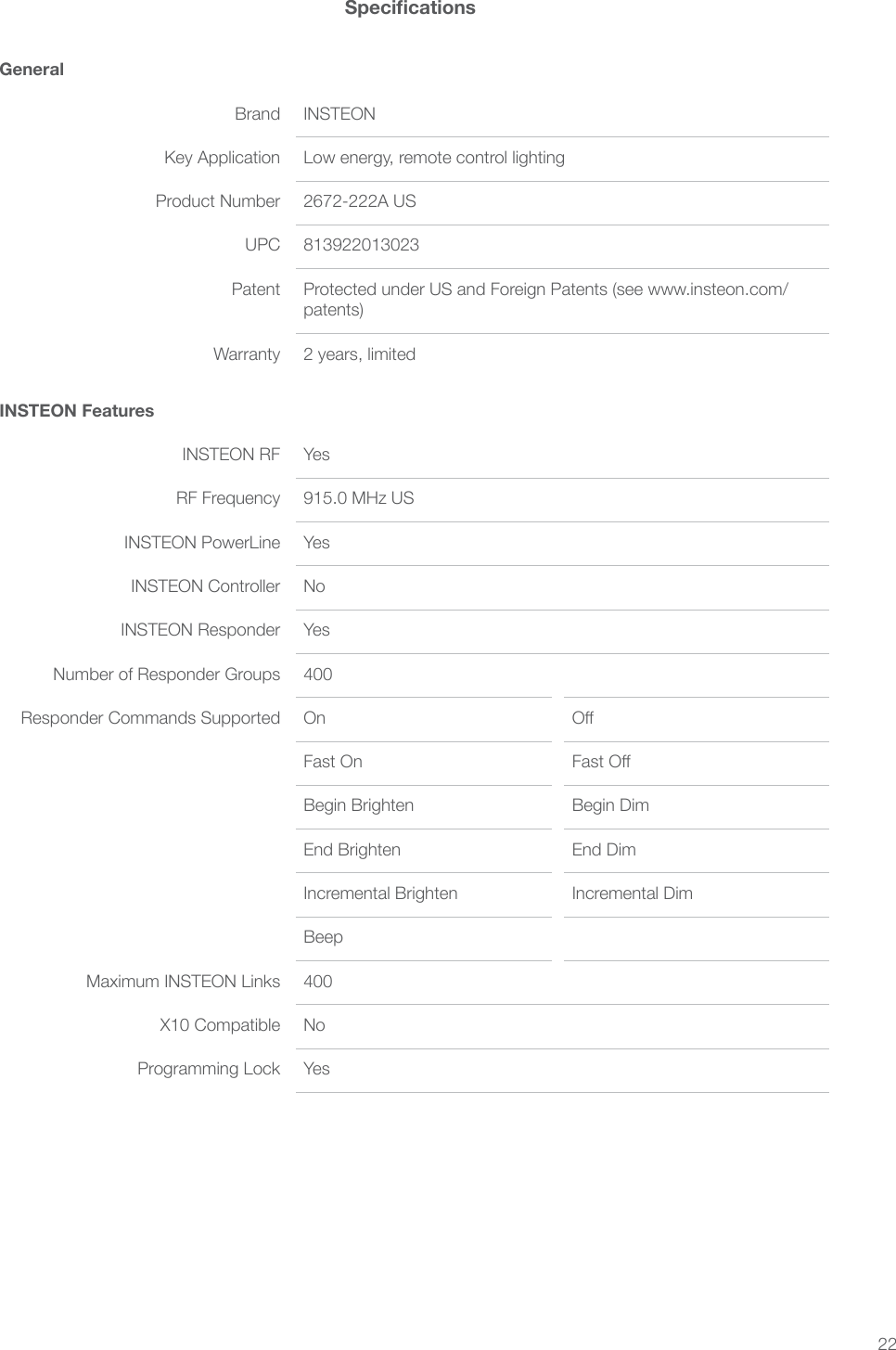 22GeneralBrand INSTEONKey Application Low energy, remote control lightingProduct Number 2672-222A USUPC 813922013023Patent Protected under US and Foreign Patents (see www.insteon.com/patents)Warranty 2 years, limitedINSTEON FeaturesINSTEON RF YesRF Frequency 915.0 MHz USINSTEON PowerLine YesINSTEON Controller NoINSTEON Responder YesNumber of Responder Groups 400Responder Commands Supported On Fast On Begin Brighten Begin DimEnd Brighten End DimIncremental Brighten Incremental DimBeep 400X10 Compatible NoProgramming Lock Yes