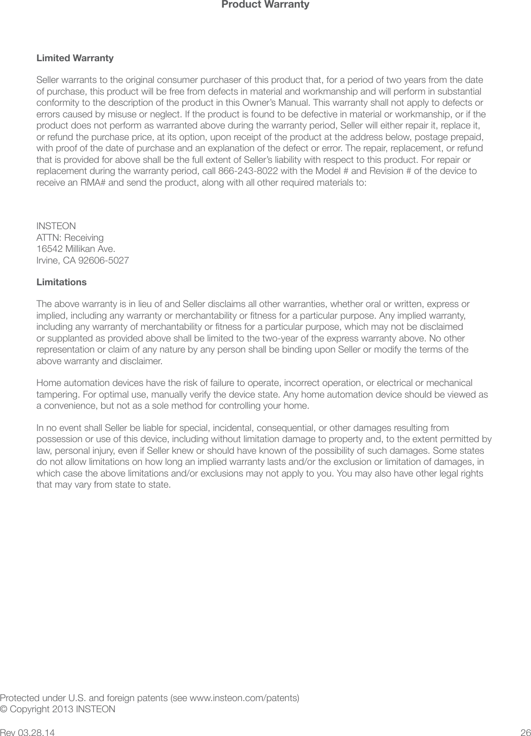26Product WarrantyLimited WarrantySeller warrants to the original consumer purchaser of this product that, for a period of two years from the date of purchase, this product will be free from defects in material and workmanship and will perform in substantial conformity to the description of the product in this Owner&rsquo;s Manual. This warranty shall not apply to defects or errors caused by misuse or neglect. If the product is found to be defective in material or workmanship, or if the product does not perform as warranted above during the warranty period, Seller will either repair it, replace it, or refund the purchase price, at its option, upon receipt of the product at the address below, postage prepaid, replacement during the warranty period, call 866-243-8022 with the Model # and Revision # of the device to receive an RMA# and send the product, along with all other required materials to: INSTEON ATTN: Receiving 16542 Millikan Ave. Irvine, CA 92606-5027Limitationsrepresentation or claim of any nature by any person shall be binding upon Seller or modify the terms of the above warranty and disclaimer. Home automation devices have the risk of failure to operate, incorrect operation, or electrical or mechanical tampering. For optimal use, manually verify the device state. Any home automation device should be viewed as a convenience, but not as a sole method for controlling your home. In no event shall Seller be liable for special, incidental, consequential, or other damages resulting from law, personal injury, even if Seller knew or should have known of the possibility of such damages. Some states that may vary from state to state. Protected under U.S. and foreign patents (see www.insteon.com/patents) &copy; Copyright 2013 INSTEONRev 03.28.14