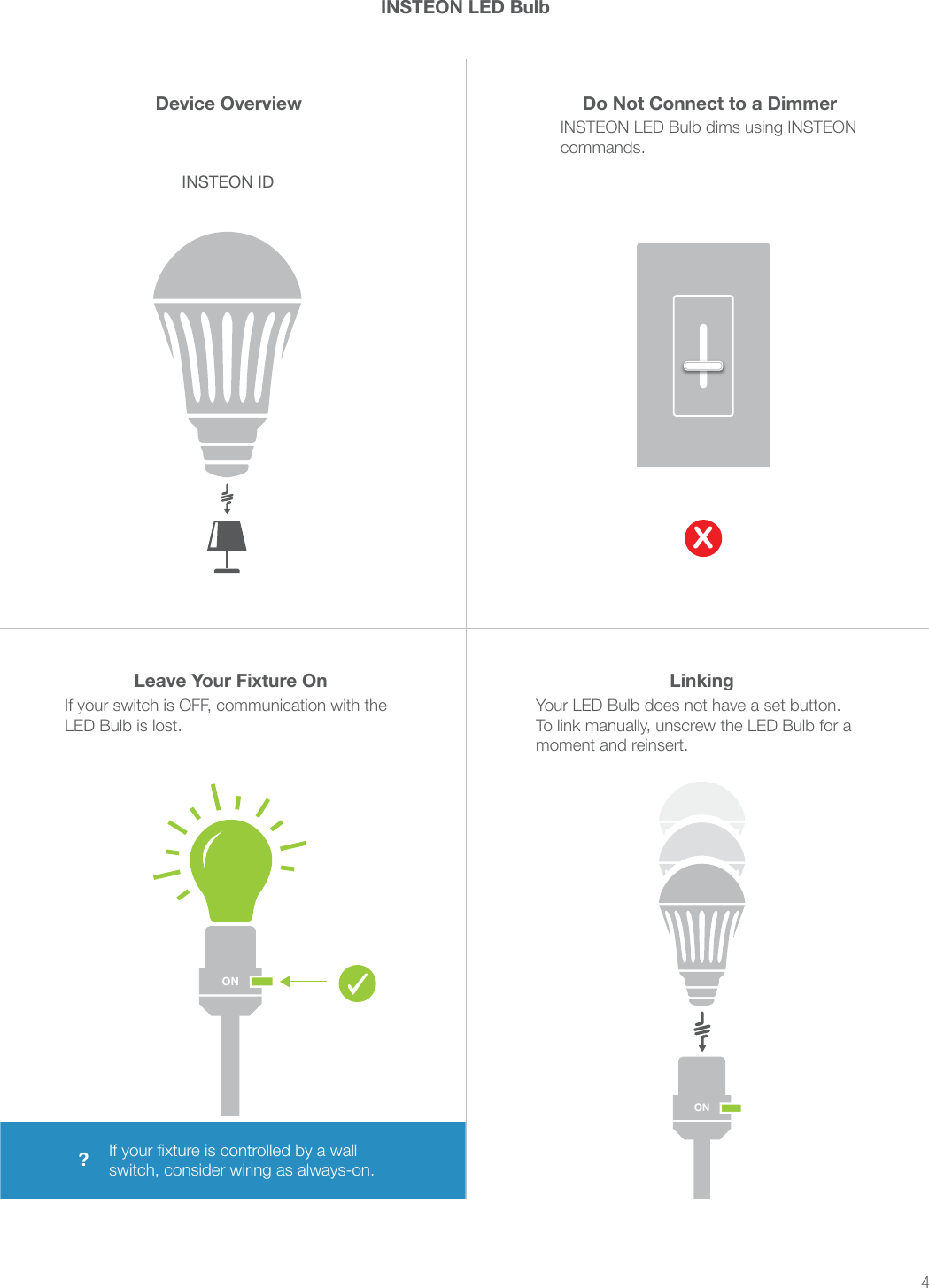 4Device Overview Do Not Connect to a DimmerINSTEON LED BulbIf your switch is OFF, communication with the LED Bulb is lost.INSTEON LED Bulb dims using INSTEON commands.INSTEON IDYour LED Bulb does not have a set button. To link manually, unscrew the LED Bulb for a moment and reinsert.XLeave Your Fixture On LinkingONONswitch, consider wiring as always-on.?