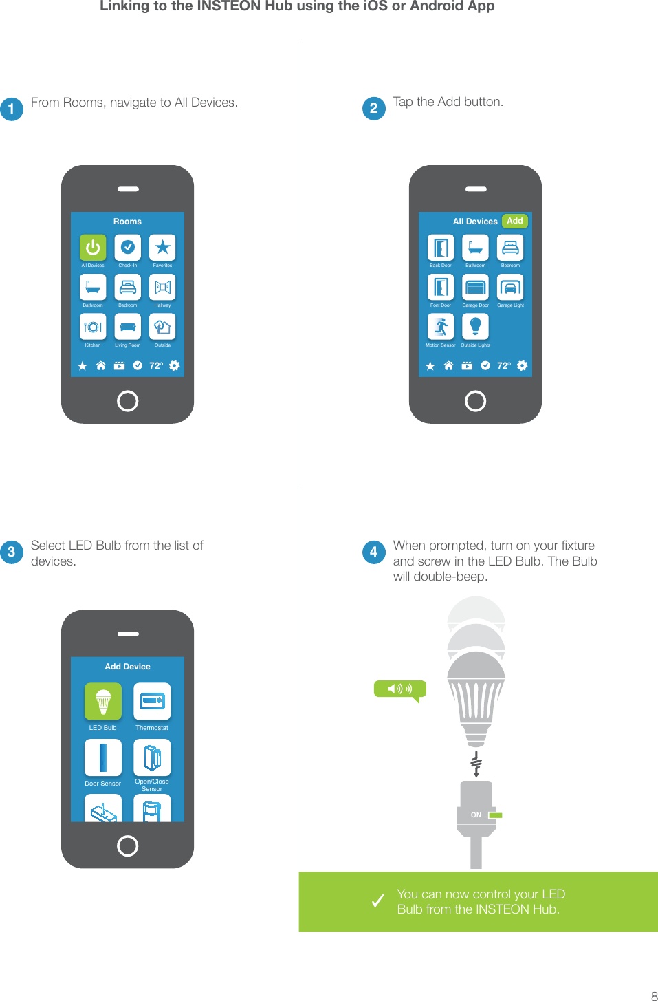 8Linking to the INSTEON Hub using the iOS or Android App2Tap the Add button.13 4From Rooms, navigate to All Devices.Select LED Bulb from the list of devices.and screw in the LED Bulb. The Bulb will double-beep.RoomsAll Devices Check-In FavoritesBathroom Bedroom HallwayKitchen Living Room Outside72&ordm;Add DeviceLED Bulb ThermostatDoor Sensor Open/CloseSensorAll DevicesBack Door Bathroom BedroomFont Door Garage Door Garage LightMotion Sensor Outside Lights72&ordm;AddONYou can now control your LED Bulb from the INSTEON Hub.