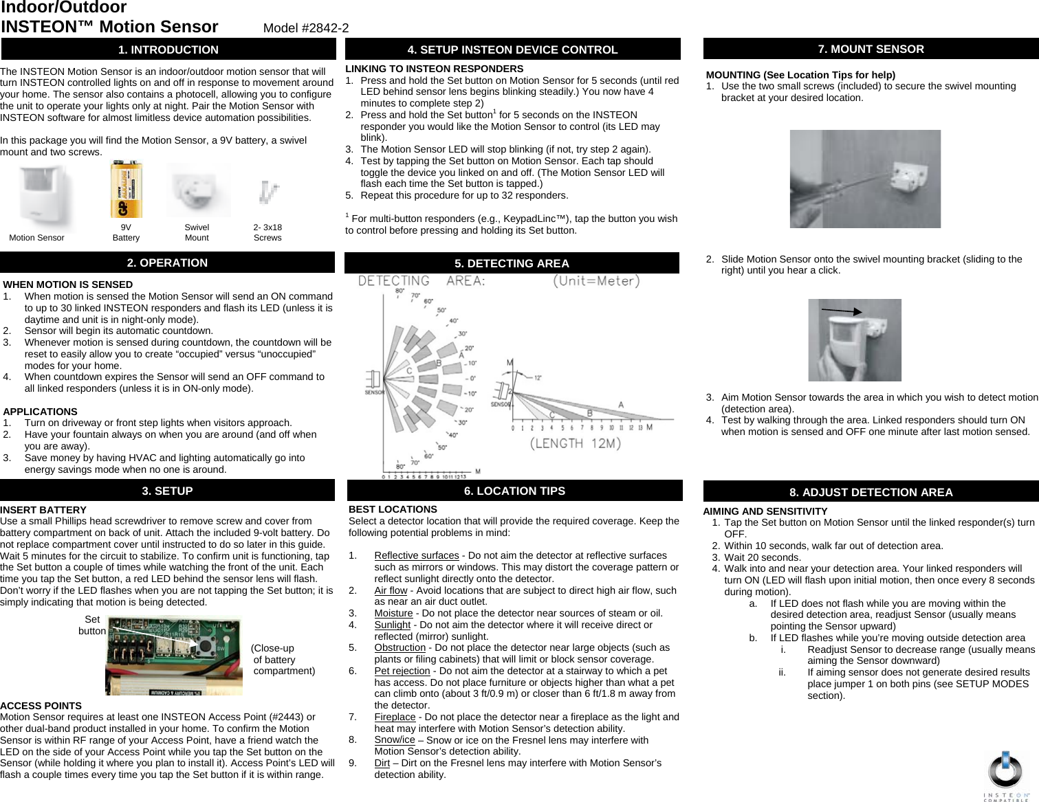                                                   BEST LOCATIONS Select a detector location that will provide the required coverage. Keep the following potential problems in mind:  1. Reflective surfaces - Do not aim the detector at reflective surfaces such as mirrors or windows. This may distort the coverage pattern or reflect sunlight directly onto the detector. 2. Air flow - Avoid locations that are subject to direct high air flow, such as near an air duct outlet. 3. Moisture - Do not place the detector near sources of steam or oil. 4. Sunlight - Do not aim the detector where it will receive direct or reflected (mirror) sunlight. 5. Obstruction - Do not place the detector near large objects (such as plants or filing cabinets) that will limit or block sensor coverage. 6. Pet rejection - Do not aim the detector at a stairway to which a pet has access. Do not place furniture or objects higher than what a pet can climb onto (about 3 ft/0.9 m) or closer than 6 ft/1.8 m away from the detector. 7. Fireplace - Do not place the detector near a fireplace as the light and heat may interfere with Motion Sensor’s detection ability. 8. Snow/ice – Snow or ice on the Fresnel lens may interfere with Motion Sensor’s detection ability. 9. Dirt – Dirt on the Fresnel lens may interfere with Motion Sensor’s detection ability. 6. LOCATION TIPSINSERT BATTERY Use a small Phillips head screwdriver to remove screw and cover from battery compartment on back of unit. Attach the included 9-volt battery. Do not replace compartment cover until instructed to do so later in this guide. Wait 5 minutes for the circuit to stabilize. To confirm unit is functioning, tap the Set button a couple of times while watching the front of the unit. Each time you tap the Set button, a red LED behind the sensor lens will flash. Don’t worry if the LED flashes when you are not tapping the Set button; it is simply indicating that motion is being detected.                            (Close-up                           of battery                           compartment)   ACCESS POINTS Motion Sensor requires at least one INSTEON Access Point (#2443) or other dual-band product installed in your home. To confirm the Motion Sensor is within RF range of your Access Point, have a friend watch the LED on the side of your Access Point while you tap the Set button on the Sensor (while holding it where you plan to install it). Access Point’s LED will flash a couple times every time you tap the Set button if it is within range. Indoor/Outdoor INSTEON™ Motion Sensor        Model #2842-21. INTRODUCTION The INSTEON Motion Sensor is an indoor/outdoor motion sensor that will turn INSTEON controlled lights on and off in response to movement around your home. The sensor also contains a photocell, allowing you to configure the unit to operate your lights only at night. Pair the Motion Sensor with INSTEON software for almost limitless device automation possibilities.  In this package you will find the Motion Sensor, a 9V battery, a swivel mount and two screws. Motion Sensor  9V Battery  Swivel Mount  2- 3x18 Screws 3. SETUP 4. SETUP INSTEON DEVICE CONTROL LINKING TO INSTEON RESPONDERS 1.  Press and hold the Set button on Motion Sensor for 5 seconds (until red LED behind sensor lens begins blinking steadily.) You now have 4 minutes to complete step 2) 2.  Press and hold the Set button1 for 5 seconds on the INSTEON responder you would like the Motion Sensor to control (its LED may blink). 3.  The Motion Sensor LED will stop blinking (if not, try step 2 again). 4.  Test by tapping the Set button on Motion Sensor. Each tap should toggle the device you linked on and off. (The Motion Sensor LED will flash each time the Set button is tapped.) 5.  Repeat this procedure for up to 32 responders.  1 For multi-button responders (e.g., KeypadLinc™), tap the button you wish to control before pressing and holding its Set button. 8. ADJUST DETECTION AREAAIMING AND SENSITIVITY 1. Tap the Set button on Motion Sensor until the linked responder(s) turn OFF. 2. Within 10 seconds, walk far out of detection area. 3. Wait 20 seconds. 4. Walk into and near your detection area. Your linked responders will turn ON (LED will flash upon initial motion, then once every 8 seconds during motion). a.  If LED does not flash while you are moving within the desired detection area, readjust Sensor (usually means pointing the Sensor upward) b.  If LED flashes while you’re moving outside detection area i.  Readjust Sensor to decrease range (usually means aiming the Sensor downward) ii.  If aiming sensor does not generate desired results place jumper 1 on both pins (see SETUP MODES section). Set button 2. OPERATION WHEN MOTION IS SENSED 1.  When motion is sensed the Motion Sensor will send an ON command to up to 30 linked INSTEON responders and flash its LED (unless it is daytime and unit is in night-only mode). 2.  Sensor will begin its automatic countdown. 3.  Whenever motion is sensed during countdown, the countdown will be reset to easily allow you to create “occupied” versus “unoccupied” modes for your home. 4.  When countdown expires the Sensor will send an OFF command to all linked responders (unless it is in ON-only mode).  APPLICATIONS 1.  Turn on driveway or front step lights when visitors approach. 2.  Have your fountain always on when you are around (and off when you are away). 3.  Save money by having HVAC and lighting automatically go into energy savings mode when no one is around. MOUNTING (See Location Tips for help) 1.  Use the two small screws (included) to secure the swivel mounting bracket at your desired location.              2.  Slide Motion Sensor onto the swivel mounting bracket (sliding to the right) until you hear a click.           3.  Aim Motion Sensor towards the area in which you wish to detect motion (detection area). 4.  Test by walking through the area. Linked responders should turn ON when motion is sensed and OFF one minute after last motion sensed. 7. MOUNT SENSOR5. DETECTING AREA