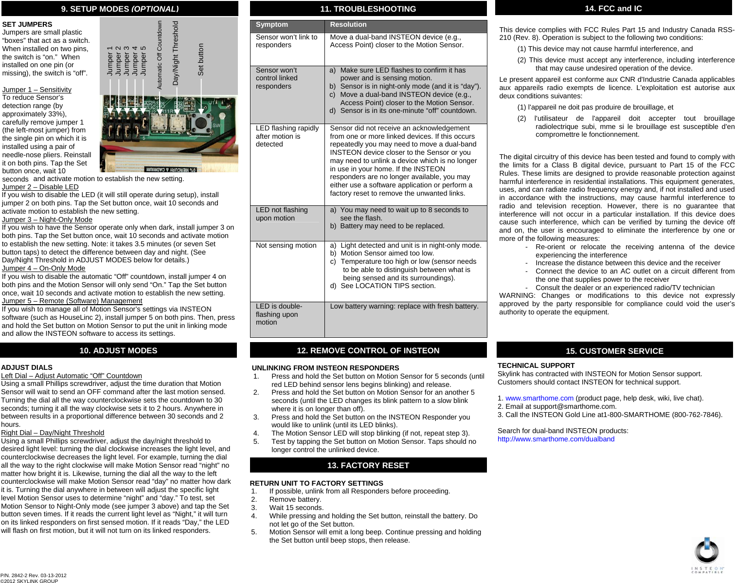                                                       11. TROUBLESHOOTINGSymptom  Resolution Sensor won’t link to responders  Move a dual-band INSTEON device (e.g., Access Point) closer to the Motion Sensor. Sensor won’t control linked responders a)  Make sure LED flashes to confirm it has power and is sensing motion. b)  Sensor is in night-only mode (and it is “day”). c)  Move a dual-band INSTEON device (e.g., Access Point) closer to the Motion Sensor. d)  Sensor is in its one-minute “off” countdown. LED flashing rapidly after motion is detected Sensor did not receive an acknowledgement from one or more linked devices. If this occurs repeatedly you may need to move a dual-band INSTEON device closer to the Sensor or you may need to unlink a device which is no longer in use in your home. If the INSTEON responders are no longer available, you may either use a software application or perform a factory reset to remove the unwanted links. LED not flashing upon motion  a)  You may need to wait up to 8 seconds to see the flash. b)  Battery may need to be replaced. Not sensing motion  a)  Light detected and unit is in night-only mode. b)  Motion Sensor aimed too low. c)  Temperature too high or low (sensor needs to be able to distinguish between what is being sensed and its surroundings). d)  See LOCATION TIPS section. LED is double-flashing upon motion Low battery warning: replace with fresh battery. TECHNICAL SUPPORT Skylink has contracted with INSTEON for Motion Sensor support. Customers should contact INSTEON for technical support.  1. www.smarthome.com (product page, help desk, wiki, live chat). 2. Email at support@smarthome.com. 3. Call the INSTEON Gold Line at1-800-SMARTHOME (800-762-7846).  Search for dual-band INSTEON products: http://www.smarthome.com/dualband  12. REMOVE CONTROL OF INSTEON UNLINKING FROM INSTEON RESPONDERS 1.  Press and hold the Set button on Motion Sensor for 5 seconds (until red LED behind sensor lens begins blinking) and release. 2.  Press and hold the Set button on Motion Sensor for an another 5 seconds (until the LED changes its blink pattern to a slow blink where it is on longer than off). 3.  Press and hold the Set button on the INSTEON Responder you would like to unlink (until its LED blinks). 4.  The Motion Sensor LED will stop blinking (if not, repeat step 3). 5.  Test by tapping the Set button on Motion Sensor. Taps should no longer control the unlinked device. 14. FCCand ICRETURN UNIT TO FACTORY SETTINGS 1.  If possible, unlink from all Responders before proceeding. 2. Remove battery. 3. Wait 15 seconds. 4.  While pressing and holding the Set button, reinstall the battery. Do not let go of the Set button. 5.  Motion Sensor will emit a long beep. Continue pressing and holding the Set button until beep stops, then release. 13. FACTORY RESET P/N. 2842-2 Rev. 03-13-2012 ©2012 SKYLINK GROUP  This device complies with FCC Rules Part 15 and Industry Canada RSS-210 (Rev. 8). Operation is subject to the following two conditions: (1) This device may not cause harmful interference, and  (2) This device must accept any interference, including interference that may cause undesired operation of the device. Le present appareil est conforme aux CNR d&apos;Industrie Canada applicables aux appareils radio exempts de licence. L&apos;exploitation est autorise aux deux conditions suivantes:  (1) l&apos;appareil ne doit pas produire de brouillage, et  (2) l&apos;utilisateur de l&apos;appareil doit accepter tout brouillage radiolectrique subi, mme si le brouillage est susceptible d&apos;en compromettre le fonctionnement.  The digital circuitry of this device has been tested and found to comply with the limits for a Class B digital device, pursuant to Part 15 of the FCC Rules. These limits are designed to provide reasonable protection against harmful interference in residential installations. This equipment generates, uses, and can radiate radio frequency energy and, if not installed and used in accordance with the instructions, may cause harmful interference to radio and television reception. However, there is no guarantee that interference will not occur in a particular installation. If this device does cause such interference, which can be verified by turning the device off and on, the user is encouraged to eliminate the interference by one or more of the following measures: -  Re-orient or relocate the receiving antenna of the device experiencing the interference -  Increase the distance between this device and the receiver -  Connect the device to an AC outlet on a circuit different from the one that supplies power to the receiver -  Consult the dealer or an experienced radio/TV technician WARNING: Changes or modifications to this device not expressly approved by the party responsible for compliance could void the user’s authority to operate the equipment.  10. ADJUST MODES ADJUST DIALS Left Dial – Adjust Automatic “Off” Countdown Using a small Phillips screwdriver, adjust the time duration that Motion Sensor will wait to send an OFF command after the last motion sensed. Turning the dial all the way counterclockwise sets the countdown to 30 seconds; turning it all the way clockwise sets it to 2 hours. Anywhere in between results in a proportional difference between 30 seconds and 2 hours. Right Dial – Day/Night Threshold Using a small Phillips screwdriver, adjust the day/night threshold to desired light level: turning the dial clockwise increases the light level, and counterclockwise decreases the light level. For example, turning the dial all the way to the right clockwise will make Motion Sensor read “night” no matter how bright it is. Likewise, turning the dial all the way to the left counterclockwise will make Motion Sensor read “day” no matter how dark it is. Turning the dial anywhere in between will adjust the specific light level Motion Sensor uses to determine “night” and “day.” To test, set Motion Sensor to Night-Only mode (see jumper 3 above) and tap the Set button seven times. If it reads the current light level as “Night,” it will turn on its linked responders on first sensed motion. If it reads “Day,” the LED will flash on first motion, but it will not turn on its linked responders. 9. SETUP MODES (OPTIONAL)                 and activate motion to establish the new setting. Jumper 2 – Disable LED   If you wish to disable the LED (it will still operate during setup), install jumper 2 on both pins. Tap the Set button once, wait 10 seconds and activate motion to establish the new setting. Jumper 3 – Night-Only Mode  If you wish to have the Sensor operate only when dark, install jumper 3 on both pins. Tap the Set button once, wait 10 seconds and activate motion to establish the new setting. Note: it takes 3.5 minutes (or seven Set button taps) to detect the difference between day and night. (See Day/Night Threshold in ADJUST MODES below for details.) Jumper 4 – On-Only Mode  If you wish to disable the automatic “Off” countdown, install jumper 4 on both pins and the Motion Sensor will only send “On.” Tap the Set button once, wait 10 seconds and activate motion to establish the new setting. Jumper 5 – Remote (Software) Management If you wish to manage all of Motion Sensor’s settings via INSTEON software (such as HouseLinc 2), install jumper 5 on both pins. Then, press and hold the Set button on Motion Sensor to put the unit in linking mode and allow the INSTEON software to access its settings.           Jumper 1          Jumper 2          Jumper 3          Jumper 4          Jumper 5    Automatic Off Countdown          Day/Night Threshold                    Set button SET JUMPERS Jumpers are small plastic “boxes” that act as a switch.  When installed on two pins, the switch is “on.”  When installed on one pin (or missing), the switch is “off”.   Jumper 1 – Sensitivity  To reduce Sensor’s detection range (by approximately 33%), carefully remove jumper 1 (the left-most jumper) from the single pin on which it is installed using a pair of needle-nose pliers. Reinstall it on both pins. Tap the Set button once, wait 10 seconds . 15.CUSTOMER SERVICE