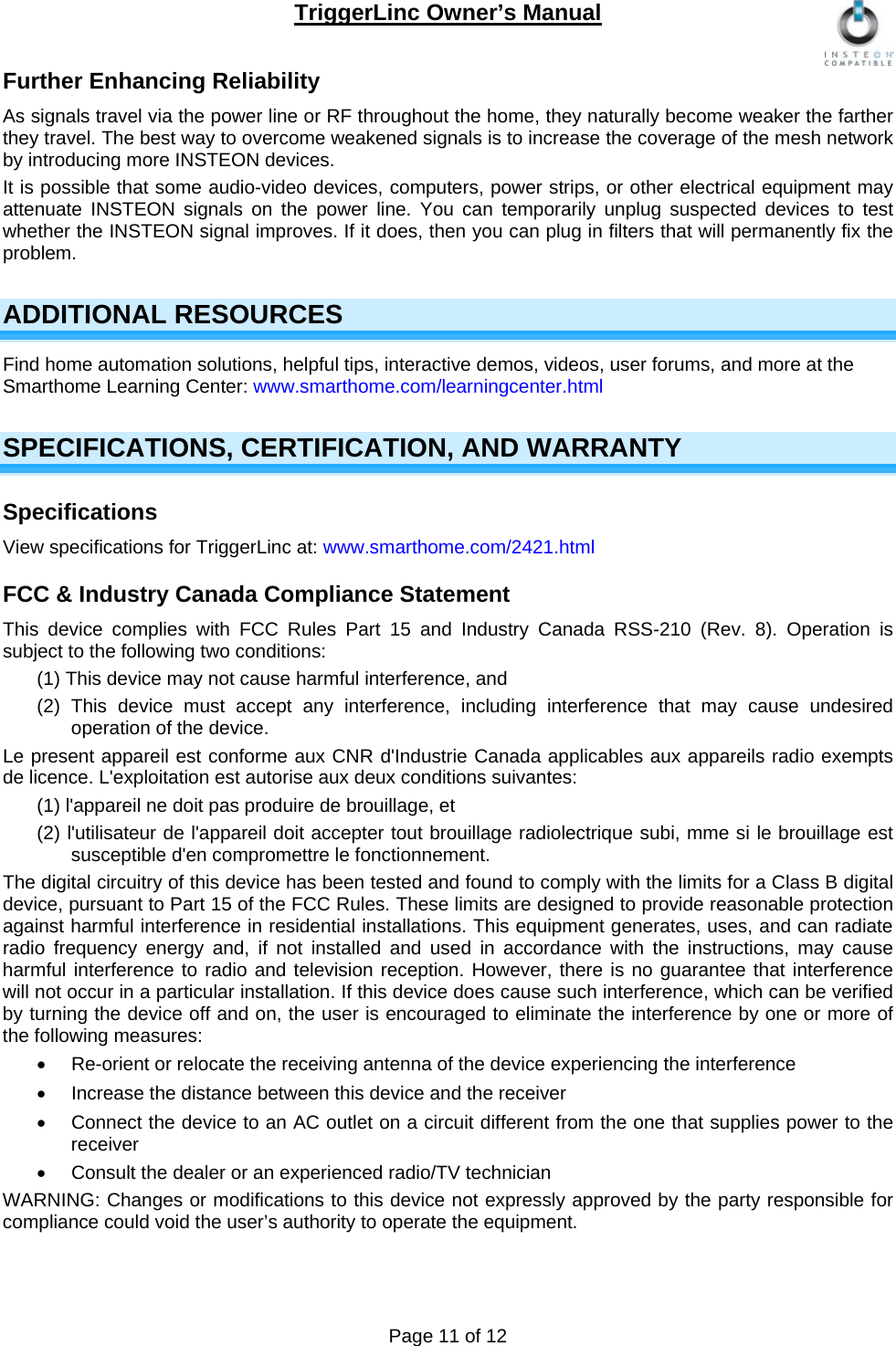 TriggerLinc Owner’s Manual   Page 11 of 12  Further Enhancing Reliability  As signals travel via the power line or RF throughout the home, they naturally become weaker the farther they travel. The best way to overcome weakened signals is to increase the coverage of the mesh network by introducing more INSTEON devices. It is possible that some audio-video devices, computers, power strips, or other electrical equipment may attenuate INSTEON signals on the power line. You can temporarily unplug suspected devices to test whether the INSTEON signal improves. If it does, then you can plug in filters that will permanently fix the problem.  ADDITIONAL RESOURCES Find home automation solutions, helpful tips, interactive demos, videos, user forums, and more at the Smarthome Learning Center: www.smarthome.com/learningcenter.html SPECIFICATIONS, CERTIFICATION, AND WARRANTY Specifications View specifications for TriggerLinc at: www.smarthome.com/2421.html FCC &amp; Industry Canada Compliance Statement This device complies with FCC Rules Part 15 and Industry Canada RSS-210 (Rev. 8). Operation is subject to the following two conditions: (1) This device may not cause harmful interference, and  (2) This device must accept any interference, including interference that may cause undesired operation of the device. Le present appareil est conforme aux CNR d&apos;Industrie Canada applicables aux appareils radio exempts de licence. L&apos;exploitation est autorise aux deux conditions suivantes:  (1) l&apos;appareil ne doit pas produire de brouillage, et  (2) l&apos;utilisateur de l&apos;appareil doit accepter tout brouillage radiolectrique subi, mme si le brouillage est susceptible d&apos;en compromettre le fonctionnement. The digital circuitry of this device has been tested and found to comply with the limits for a Class B digital device, pursuant to Part 15 of the FCC Rules. These limits are designed to provide reasonable protection against harmful interference in residential installations. This equipment generates, uses, and can radiate radio frequency energy and, if not installed and used in accordance with the instructions, may cause harmful interference to radio and television reception. However, there is no guarantee that interference will not occur in a particular installation. If this device does cause such interference, which can be verified by turning the device off and on, the user is encouraged to eliminate the interference by one or more of the following measures:   Re-orient or relocate the receiving antenna of the device experiencing the interference   Increase the distance between this device and the receiver   Connect the device to an AC outlet on a circuit different from the one that supplies power to the receiver   Consult the dealer or an experienced radio/TV technician WARNING: Changes or modifications to this device not expressly approved by the party responsible for compliance could void the user’s authority to operate the equipment.  