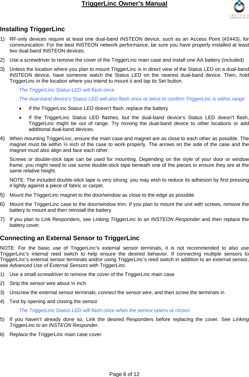TriggerLinc Owner’s Manual   Page 6 of 12  Installing TriggerLinc 1)  RF-only devices require at least one dual-band INSTEON device, such as an Access Point (#2443), for communication. For the best INSTEON network performance, be sure you have properly installed at least two dual-band INSTEON devices. 2)  Use a screwdriver to remove the cover of the TriggerLinc main case and install one AA battery (included) 3)  Unless the location where you plan to mount TriggerLinc is in direct view of the Status LED on a dual-band INSTEON device, have someone watch the Status LED on the nearest dual-band device. Then, hold TriggerLinc in the location where you intend to mount it and tap its Set button. The TriggerLinc Status LED will flash once The dual-band device’s Status LED will also flash once or twice to confirm TriggerLinc is within range    If the TriggerLinc Status LED doesn’t flash, replace the battery   If the TriggerLinc Status LED flashes, but the dual-band device’s Status LED doesn’t flash, TriggerLinc might be out of range. Try moving the dual-band device to other locations or add additional dual-band devices.  4)  When mounting TriggerLinc, ensure the main case and magnet are as close to each other as possible. The magnet must be within ½ inch of the case to work properly. The arrows on the side of the case and the magnet must also align and face each other.  Screws or double-stick tape can be used for mounting. Depending on the style of your door or window frame, you might need to use some double-stick tape beneath one of the pieces to ensure they are at the same relative height.  NOTE: The included double-stick tape is very strong; you may wish to reduce its adhesion by first pressing it lightly against a piece of fabric or carpet.  5)  Mount the TriggerLinc magnet to the door/window as close to the edge as possible 6)  Mount the TriggerLinc case to the door/window trim. If you plan to mount the unit with screws, remove the battery to mount and then reinstall the battery. 7)  If you plan to Link Responders, see Linking TriggerLinc to an INSTEON Responder and then replace the battery cover.   Connecting an External Sensor to TriggerLinc NOTE: For the basic use of TriggerLinc’s external sensor terminals, it is not recommended to also use TriggerLinc’s internal reed switch to help ensure the desired behavior. If connecting multiple sensors to TriggerLinc’s external sensor terminals and/or using TriggerLinc’s reed switch in addition to an external sensor, see Advanced Use of External Sensors with TriggerLinc. 1)  Use a small screwdriver to remove the cover of the TriggerLinc main case 2)  Strip the sensor wire about ¼ inch 3)  Unscrew the external sensor terminals, connect the sensor wire, and then screw the terminals in  4)  Test by opening and closing the sensor The TriggerLinc Status LED will flash once when the sensor opens or closes  5)  If you haven’t already done so, Link the desired Responders before replacing the cover. See Linking TriggerLinc to an INSTEON Responder. 6)  Replace the TriggerLinc main case cover 