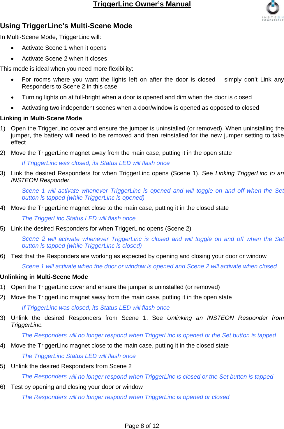 TriggerLinc Owner’s Manual   Page 8 of 12  Using TriggerLinc’s Multi-Scene Mode In Multi-Scene Mode, TriggerLinc will:   Activate Scene 1 when it opens    Activate Scene 2 when it closes  This mode is ideal when you need more flexibility:    For rooms where you want the lights left on after the door is closed – simply don’t Link any Responders to Scene 2 in this case   Turning lights on at full-bright when a door is opened and dim when the door is closed   Activating two independent scenes when a door/window is opened as opposed to closed  Linking in Multi-Scene Mode 1)  Open the TriggerLinc cover and ensure the jumper is uninstalled (or removed). When uninstalling the jumper, the battery will need to be removed and then reinstalled for the new jumper setting to take effect 2)  Move the TriggerLinc magnet away from the main case, putting it in the open state   If TriggerLinc was closed, its Status LED will flash once  3)  Link the desired Responders for when TriggerLinc opens (Scene 1). See Linking TriggerLinc to an INSTEON Responder.  Scene 1 will activate whenever TriggerLinc is opened and will toggle on and off when the Set button is tapped (while TriggerLinc is opened)  4)  Move the TriggerLinc magnet close to the main case, putting it in the closed state The TriggerLinc Status LED will flash once  5)  Link the desired Responders for when TriggerLinc opens (Scene 2) Scene 2 will  activate whenever TriggerLinc is closed and will  toggle on and off when the Set button is tapped (while TriggerLinc is closed)  6)  Test that the Responders are working as expected by opening and closing your door or window   Scene 1 will activate when the door or window is opened and Scene 2 will activate when closed  Unlinking in Multi-Scene Mode  1)  Open the TriggerLinc cover and ensure the jumper is uninstalled (or removed) 2)  Move the TriggerLinc magnet away from the main case, putting it in the open state If TriggerLinc was closed, its Status LED will flash once 3)  Unlink the desired Responders from Scene 1. See Unlinking an INSTEON Responder from TriggerLinc. The Responders will no longer respond when TriggerLinc is opened or the Set button is tapped 4)  Move the TriggerLinc magnet close to the main case, putting it in the closed state The TriggerLinc Status LED will flash once 5)  Unlink the desired Responders from Scene 2 The Responders will no longer respond when TriggerLinc is closed or the Set button is tapped 6)  Test by opening and closing your door or window   The Responders will no longer respond when TriggerLinc is opened or closed  