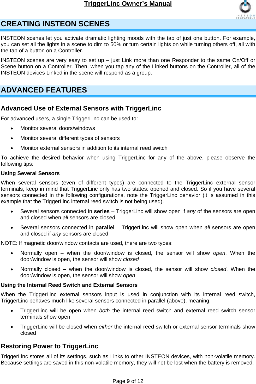 TriggerLinc Owner’s Manual   Page 9 of 12  CREATING INSTEON SCENES INSTEON scenes let you activate dramatic lighting moods with the tap of just one button. For example, you can set all the lights in a scene to dim to 50% or turn certain lights on while turning others off, all with the tap of a button on a Controller. INSTEON scenes are very easy to set up – just Link more than one Responder to the same On/Off or Scene button on a Controller. Then, when you tap any of the Linked buttons on the Controller, all of the INSTEON devices Linked in the scene will respond as a group. ADVANCED FEATURES  Advanced Use of External Sensors with TriggerLinc For advanced users, a single TriggerLinc can be used to:  Monitor several doors/windows   Monitor several different types of sensors   Monitor external sensors in addition to its internal reed switch  To achieve the desired behavior when using TriggerLinc for any of the above, please observe the following tips: Using Several Sensors When several sensors (even of different types) are connected to the TriggerLinc external sensor terminals, keep in mind that TriggerLinc only has two states: opened and closed. So if you have several sensors connected in the following configurations, note the TriggerLinc behavior (it is assumed in this example that the TriggerLinc internal reed switch is not being used).    Several sensors connected in series – TriggerLinc will show open if any of the sensors are open and closed when all sensors are closed    Several sensors connected in parallel – TriggerLinc will show open when all sensors are open and closed if any sensors are closed  NOTE: If magnetic door/window contacts are used, there are two types:   Normally open – when the door/window is closed, the sensor will show open. When the door/window is open, the sensor will show closed   Normally closed – when the door/window is closed, the sensor will show closed. When the door/window is open, the sensor will show open  Using the Internal Reed Switch and External Sensors  When the TriggerLinc external sensors input is used in conjunction with its internal reed switch, TriggerLinc behaves much like several sensors connected in parallel (above), meaning:   TriggerLinc will be open when both  the internal reed switch and external reed switch sensor terminals show open   TriggerLinc will be closed when either the internal reed switch or external sensor terminals show closed  Restoring Power to TriggerLinc TriggerLinc stores all of its settings, such as Links to other INSTEON devices, with non-volatile memory. Because settings are saved in this non-volatile memory, they will not be lost when the battery is removed. 