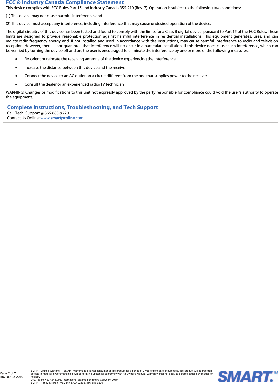  FCC &amp; Industry Canada Compliance Statement This device complies with FCC Rules Part 15 and Industry Canada RSS-210 (Rev. 7). Operation is subject to the following two conditions: (1) This device may not cause harmful interference, and  (2) This device must accept any interference, including interference that may cause undesired operation of the device. The digital circuitry of this device has been tested and found to comply with the limits for a Class B digital device, pursuant to Part 15 of the FCC Rules. These limits are designed to provide reasonable protection against harmful interference in residential installations. This equipment generates, uses, and can radiate radio frequency energy and, if not installed and used in accordance with the instructions, may cause harmful interference to radio and television reception. However, there is not guarantee that interference will no occur in a particular installation. If this device does cause such interference, which can be verified by turning the device off and on, the user is encouraged to eliminate the interference by one or more of the following measures: • Re-orient or relocate the receiving antenna of the device experiencing the interference • Increase the distance between this device and the receiver • Connect the device to an AC outlet on a circuit different from the one that supplies power to the receiver    • Consult the dealer or an experienced radio/TV technician WARNING! Changes or modifications to this unit not expressly approved by the party responsible for compliance could void the user’s authority to operate the equipment.  Complete Instructions, Troubleshooting, and Tech Support Call: Tech. Support @ 866-883-9220 Contact Us Online: www.smartproline.com Page 2 of 2 Rev. 09-23-2010   SMART Limited Warranty – SMART warrants to original consumer of this product for a period of 2 years from date of purchase, this product will be free from defects in material &amp; workmanship &amp; will perform in substantial conformity with its Owner&apos;s Manual. Warranty shall not apply to defects caused by misuse or neglect.   U.S. Patent No. 7,345,998, International patents pending © Copyright 2010  SMART, 16542 Millikan Ave., Irvine, CA 92606, 866-883-9220 