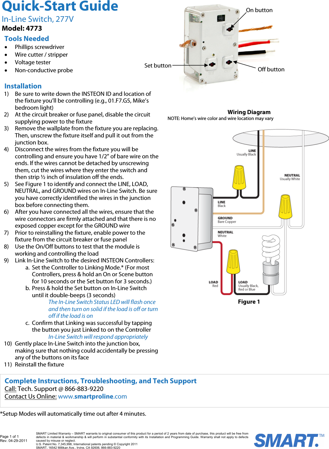 Page 1 of 1 Rev. 04-29-2011   SMART Limited Warranty &ndash; SMART warrants to original consumer of this product for a period of 2 years from date of purchase, this product will be free from defects in material &amp; workmanship &amp; will perform in substantial conformity with its Installation and Programming Guide. Warranty shall not apply to defects caused by misuse or neglect.   U.S. Patent No. 7,345,998, International patents pending &copy; Copyright 2011  SMART, 16542 Millikan Ave., Irvine, CA 92606, 866-883-9220                                                                                                                *Setup Modes will automatically time out after 4 minutes. Wiring Diagram NOTE: Home&rsquo;s wire color and wire location may vary  Figure 1 Installation 1) Be sure to write down the INSTEON ID and location of the fixture you&rsquo;ll be controlling (e.g., 01.F7.G5, Mike&rsquo;s bedroom light) 2) At the circuit breaker or fuse panel, disable the circuit supplying power to the fixture 3) Remove the wallplate from the fixture you are replacing. Then, unscrew the fixture itself and pull it out from the junction box.  4) Disconnect the wires from the fixture you will be controlling and ensure you have 1/2&rdquo; of bare wire on the ends. If the wires cannot be detached by unscrewing them, cut the wires where they enter the switch and then strip &frac12; inch of insulation off the ends.  5) See Figure 1 to identify and connect the LINE, LOAD, NEUTRAL, and GROUND wires on In-Line Switch. Be sure you have correctly identified the wires in the junction box before connecting them.  6) After you have connected all the wires, ensure that the wire connectors are firmly attached and that there is no exposed copper except for the GROUND wire  7) Prior to reinstalling the fixture, enable power to the fixture from the circuit breaker or fuse panel 8) Use the On/Off buttons to test that the module is working and controlling the load 9) Link In-Line Switch to the desired INSTEON Controllers: a. Set the Controller to Linking Mode.* (For most Controllers, press &amp; hold an On or Scene button for 10 seconds or the Set button for 3 seconds.) b. Press &amp; hold the Set button on In-Line Switch until it double-beeps (3 seconds) The In-Line Switch Status LED will flash once and then turn on solid if the load is off or turn off if the load is on  c. Confirm that Linking was successful by tapping the button you just Linked to on the Controller In-Line Switch will respond appropriately  10) Gently place In-Line Switch into the junction box, making sure that nothing could accidentally be pressing any of the buttons on its face 11) Reinstall the fixture Quick-Start Guide In-Line Switch, 277V Model: 4773 Tools Needed &bull; Phillips screwdriver &bull; Wire cutter / stripper &bull; Voltage tester  &bull; Non-conductive probe Complete Instructions, Troubleshooting, and Tech Support Call: Tech. Support @ 866-883-9220 Contact Us Online: www.smartproline.com Set buttonOn button Off button