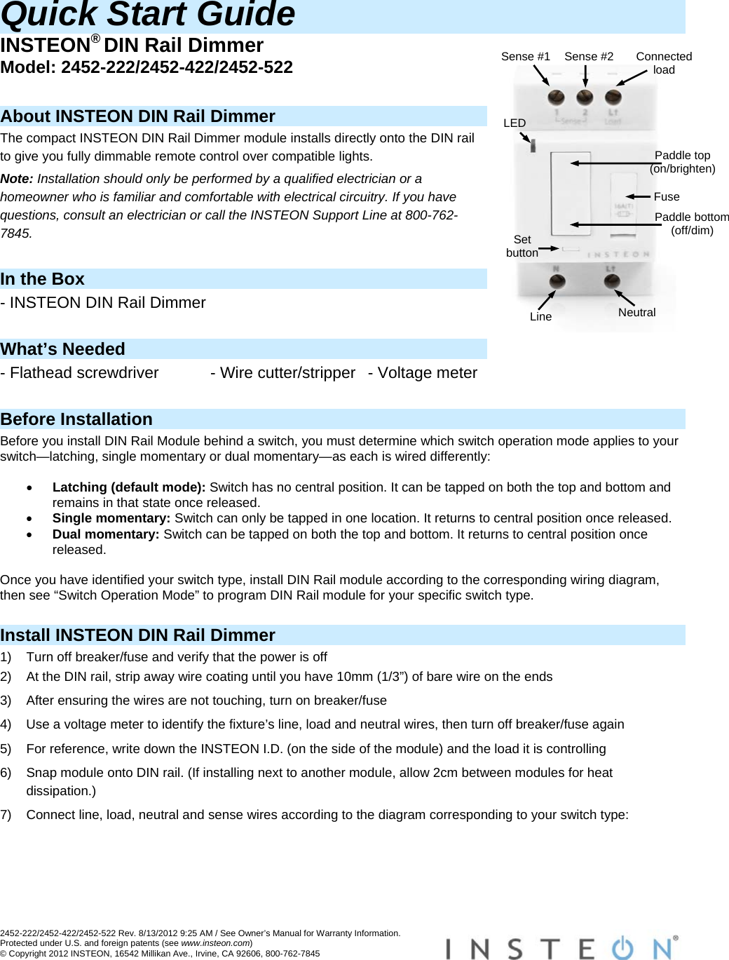 2452-222/2452-422/2452-522 Rev. 8/13/2012 9:25 AM / See Owner’s Manual for Warranty Information. Protected under U.S. and foreign patents (see www.insteon.com) © Copyright 2012 INSTEON, 16542 Millikan Ave., Irvine, CA 92606, 800-762-7845   Quick Start Guide INSTEON® DIN Rail Dimmer Model: 2452-222/2452-422/2452-522  About INSTEON DIN Rail Dimmer The compact INSTEON DIN Rail Dimmer module installs directly onto the DIN rail to give you fully dimmable remote control over compatible lights. Note: Installation should only be performed by a qualified electrician or a homeowner who is familiar and comfortable with electrical circuitry. If you have questions, consult an electrician or call the INSTEON Support Line at 800-762-7845.  In the Box - INSTEON DIN Rail Dimmer  What’s Needed - Flathead screwdriver  - Wire cutter/stripper  - Voltage meter  Before Installation Before you install DIN Rail Module behind a switch, you must determine which switch operation mode applies to your switch—latching, single momentary or dual momentary—as each is wired differently:   Latching (default mode): Switch has no central position. It can be tapped on both the top and bottom and remains in that state once released.  Single momentary: Switch can only be tapped in one location. It returns to central position once released.  Dual momentary: Switch can be tapped on both the top and bottom. It returns to central position once released.  Once you have identified your switch type, install DIN Rail module according to the corresponding wiring diagram, then see “Switch Operation Mode” to program DIN Rail module for your specific switch type.  Install INSTEON DIN Rail Dimmer 1)  Turn off breaker/fuse and verify that the power is off 2)  At the DIN rail, strip away wire coating until you have 10mm (1/3”) of bare wire on the ends 3)  After ensuring the wires are not touching, turn on breaker/fuse 4)  Use a voltage meter to identify the fixture’s line, load and neutral wires, then turn off breaker/fuse again 5)  For reference, write down the INSTEON I.D. (on the side of the module) and the load it is controlling 6)  Snap module onto DIN rail. (If installing next to another module, allow 2cm between modules for heat dissipation.) 7)  Connect line, load, neutral and sense wires according to the diagram corresponding to your switch type:  Neutral Line LED Set button Sense #2 ConnectedloadSense #1 Paddle top (on/brighten)Fuse Paddle bottom (off/dim) 