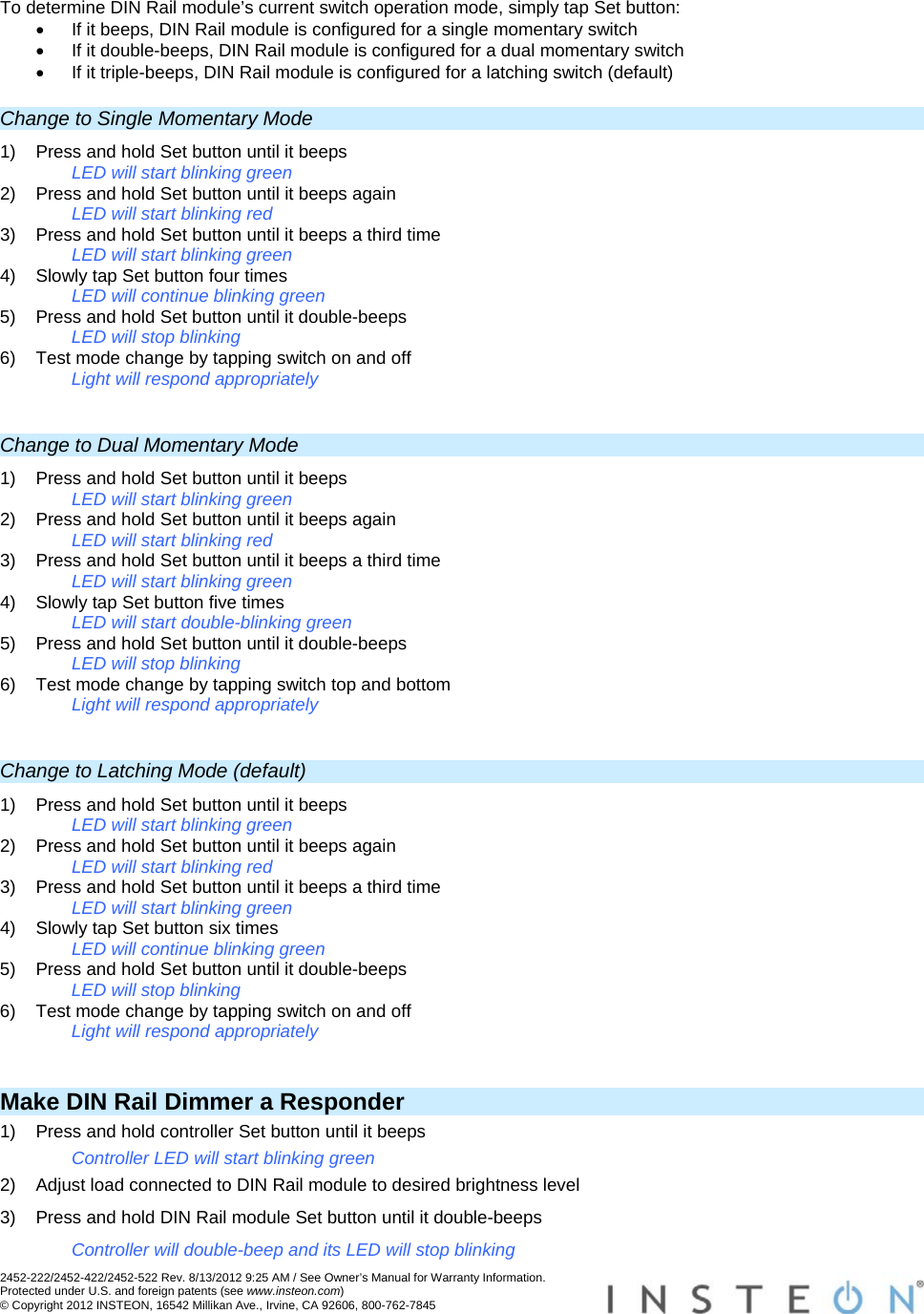 2452-222/2452-422/2452-522 Rev. 8/13/2012 9:25 AM / See Owner’s Manual for Warranty Information. Protected under U.S. and foreign patents (see www.insteon.com) © Copyright 2012 INSTEON, 16542 Millikan Ave., Irvine, CA 92606, 800-762-7845   To determine DIN Rail module’s current switch operation mode, simply tap Set button:   If it beeps, DIN Rail module is configured for a single momentary switch   If it double-beeps, DIN Rail module is configured for a dual momentary switch   If it triple-beeps, DIN Rail module is configured for a latching switch (default) Change to Single Momentary Mode 1)  Press and hold Set button until it beeps LED will start blinking green 2)  Press and hold Set button until it beeps again LED will start blinking red 3)  Press and hold Set button until it beeps a third time LED will start blinking green 4)  Slowly tap Set button four times LED will continue blinking green 5)  Press and hold Set button until it double-beeps LED will stop blinking 6)  Test mode change by tapping switch on and off Light will respond appropriately  Change to Dual Momentary Mode 1)  Press and hold Set button until it beeps LED will start blinking green 2)  Press and hold Set button until it beeps again LED will start blinking red 3)  Press and hold Set button until it beeps a third time LED will start blinking green 4)  Slowly tap Set button five times LED will start double-blinking green 5)  Press and hold Set button until it double-beeps LED will stop blinking 6)  Test mode change by tapping switch top and bottom Light will respond appropriately  Change to Latching Mode (default) 1)  Press and hold Set button until it beeps LED will start blinking green 2)  Press and hold Set button until it beeps again LED will start blinking red 3)  Press and hold Set button until it beeps a third time LED will start blinking green 4)  Slowly tap Set button six times LED will continue blinking green 5)  Press and hold Set button until it double-beeps LED will stop blinking 6)  Test mode change by tapping switch on and off Light will respond appropriately  Make DIN Rail Dimmer a Responder 1)  Press and hold controller Set button until it beeps Controller LED will start blinking green 2)  Adjust load connected to DIN Rail module to desired brightness level 3)  Press and hold DIN Rail module Set button until it double-beeps Controller will double-beep and its LED will stop blinking 