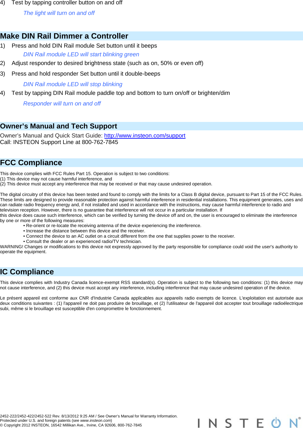 2452-222/2452-422/2452-522 Rev. 8/13/2012 9:25 AM / See Owner’s Manual for Warranty Information. Protected under U.S. and foreign patents (see www.insteon.com) © Copyright 2012 INSTEON, 16542 Millikan Ave., Irvine, CA 92606, 800-762-7845   4)  Test by tapping controller button on and off The light will turn on and off  Make DIN Rail Dimmer a Controller 1)  Press and hold DIN Rail module Set button until it beeps DIN Rail module LED will start blinking green 2)  Adjust responder to desired brightness state (such as on, 50% or even off) 3)  Press and hold responder Set button until it double-beeps DIN Rail module LED will stop blinking 4)  Test by tapping DIN Rail module paddle top and bottom to turn on/off or brighten/dim Responder will turn on and off  Owner’s Manual and Tech Support Owner’s Manual and Quick Start Guide: http://www.insteon.com/support Call: INSTEON Support Line at 800-762-7845   FCC Compliance This device complies with FCC Rules Part 15. Operation is subject to two conditions: (1) This device may not cause harmful interference, and (2) This device must accept any interference that may be received or that may cause undesired operation.   The digital circuitry of this device has been tested and found to comply with the limits for a Class B digital device, pursuant to Part 15 of the FCC Rules. These limits are designed to provide reasonable protection against harmful interference in residential installations. This equipment generates, uses and can radiate radio frequency energy and, if not installed and used in accordance with the instructions, may cause harmful interference to radio and television reception. However, there is no guarantee that interference will not occur in a particular installation. If this device does cause such interference, which can be verified by turning the device off and on, the user is encouraged to eliminate the interference by one or more of the following measures: • Re-orient or re-locate the receiving antenna of the device experiencing the interference. • Increase the distance between this device and the receiver. • Connect the device to an AC outlet on a circuit different from the one that supplies power to the receiver. • Consult the dealer or an experienced radio/TV technician. WARNING! Changes or modifications to this device not expressly approved by the party responsible for compliance could void the user&apos;s authority to operate the equipment.   IC Compliance This device complies with Industry Canada licence-exempt RSS standard(s). Operation is subject to the following two conditions: (1) this device may not cause interference, and (2) this device must accept any interference, including interference that may cause undesired operation of the device.   Le présent appareil est conforme aux CNR d&apos;Industrie Canada applicables aux appareils radio exempts de licence. L&apos;exploitation est autorisée aux deux conditions suivantes : (1) l&apos;appareil ne doit pas produire de brouillage, et (2) l&apos;utilisateur de l&apos;appareil doit accepter tout brouillage radioélectrique subi, même si le brouillage est susceptible d&apos;en compromettre le fonctionnement.  