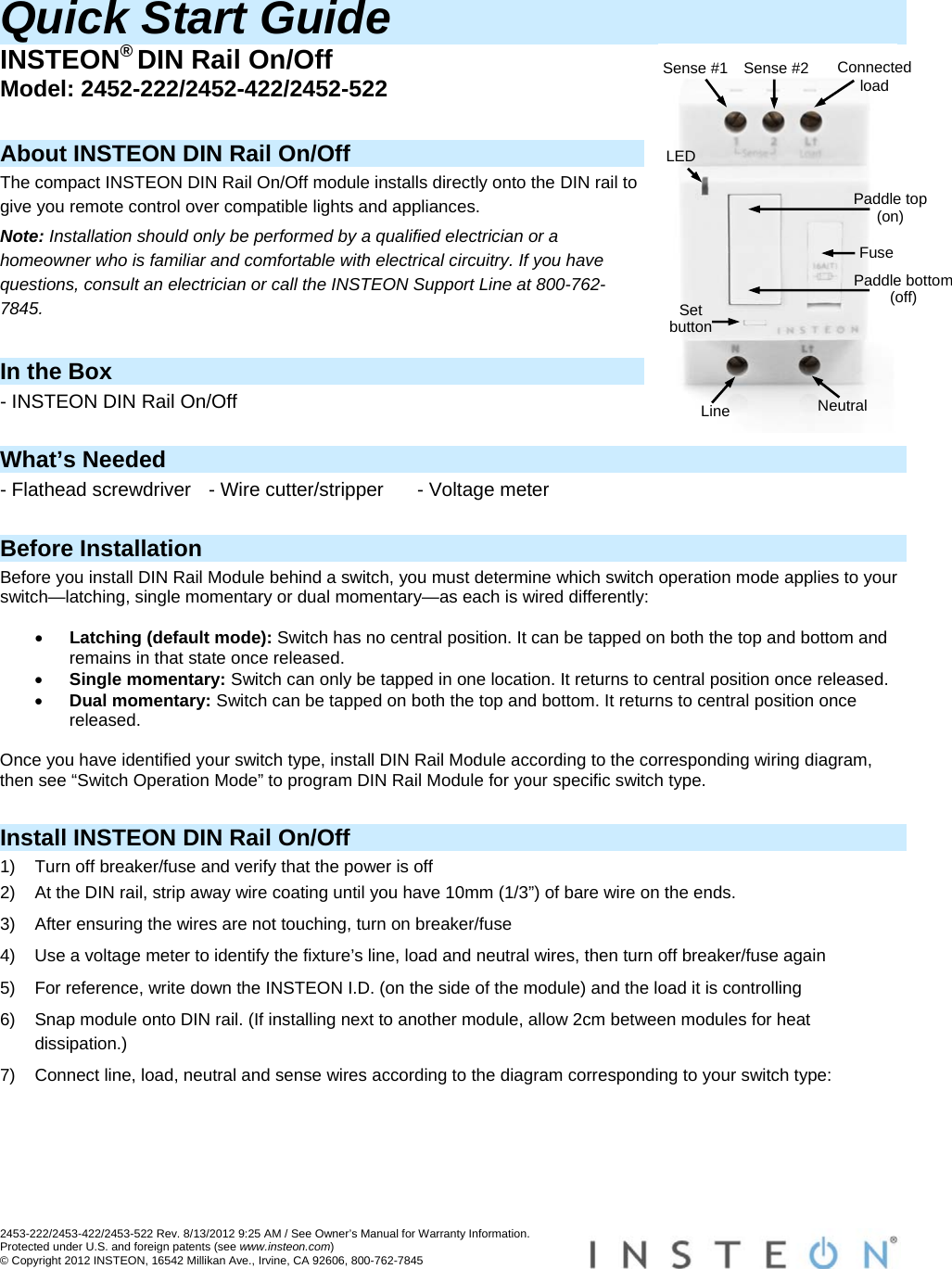 2453-222/2453-422/2453-522 Rev. 8/13/2012 9:25 AM / See Owner’s Manual for Warranty Information. Protected under U.S. and foreign patents (see www.insteon.com) © Copyright 2012 INSTEON, 16542 Millikan Ave., Irvine, CA 92606, 800-762-7845   Quick Start Guide INSTEON® DIN Rail On/Off Model: 2452-222/2452-422/2452-522  About INSTEON DIN Rail On/Off The compact INSTEON DIN Rail On/Off module installs directly onto the DIN rail to give you remote control over compatible lights and appliances. Note: Installation should only be performed by a qualified electrician or a homeowner who is familiar and comfortable with electrical circuitry. If you have questions, consult an electrician or call the INSTEON Support Line at 800-762-7845.  In the Box - INSTEON DIN Rail On/Off  What’s Needed - Flathead screwdriver  - Wire cutter/stripper  - Voltage meter  Before Installation Before you install DIN Rail Module behind a switch, you must determine which switch operation mode applies to your switch—latching, single momentary or dual momentary—as each is wired differently:   Latching (default mode): Switch has no central position. It can be tapped on both the top and bottom and remains in that state once released.  Single momentary: Switch can only be tapped in one location. It returns to central position once released.  Dual momentary: Switch can be tapped on both the top and bottom. It returns to central position once released.  Once you have identified your switch type, install DIN Rail Module according to the corresponding wiring diagram, then see “Switch Operation Mode” to program DIN Rail Module for your specific switch type.  Install INSTEON DIN Rail On/Off 1)  Turn off breaker/fuse and verify that the power is off 2)  At the DIN rail, strip away wire coating until you have 10mm (1/3”) of bare wire on the ends. 3)  After ensuring the wires are not touching, turn on breaker/fuse 4)  Use a voltage meter to identify the fixture’s line, load and neutral wires, then turn off breaker/fuse again 5)  For reference, write down the INSTEON I.D. (on the side of the module) and the load it is controlling 6)  Snap module onto DIN rail. (If installing next to another module, allow 2cm between modules for heat dissipation.) 7)  Connect line, load, neutral and sense wires according to the diagram corresponding to your switch type:  Neutral Line Paddle top (on) LED Fuse Set button Sense #2  ConnectedloadSense #1 Paddle bottom (off) 