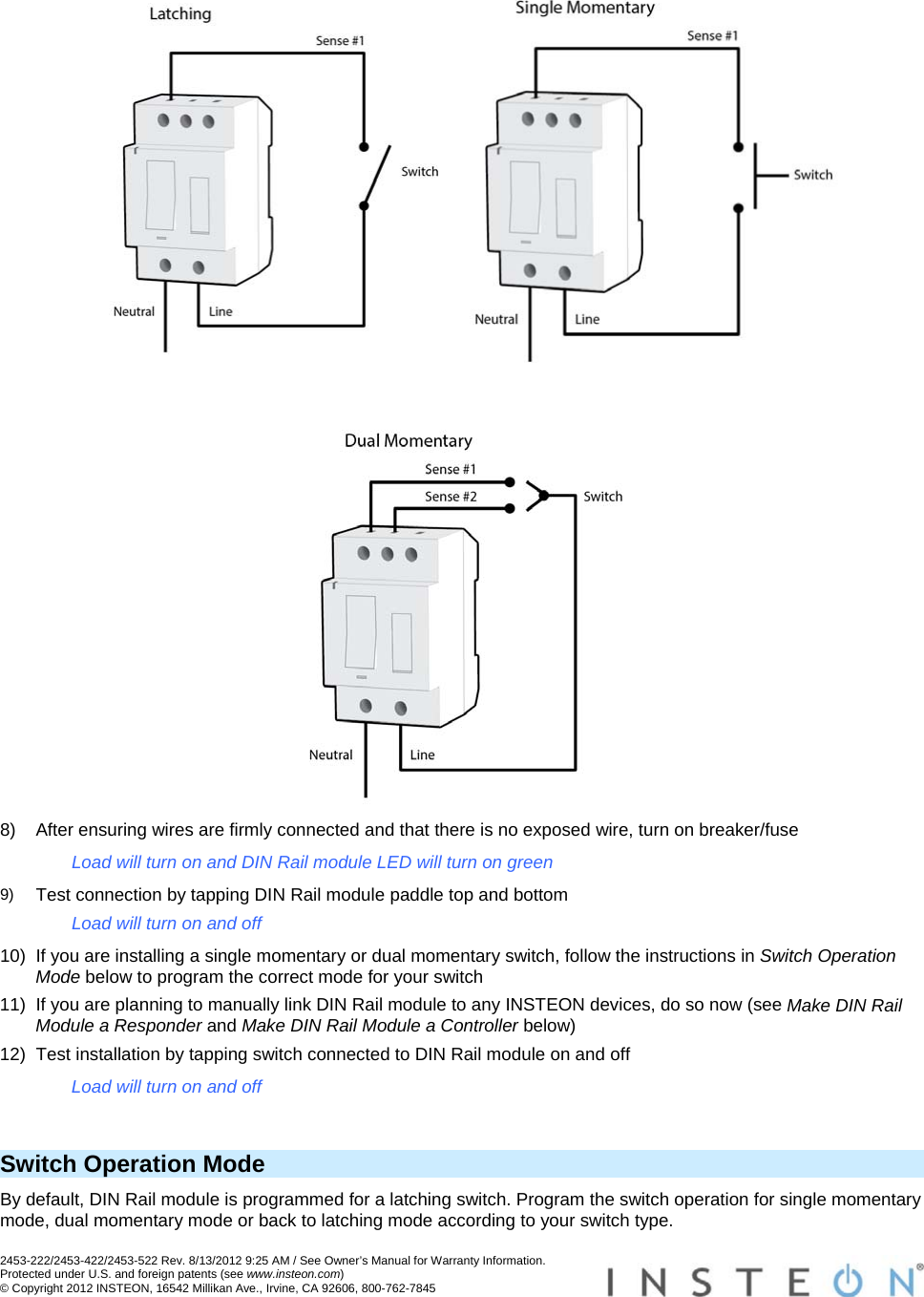 2453-222/2453-422/2453-522 Rev. 8/13/2012 9:25 AM / See Owner’s Manual for Warranty Information. Protected under U.S. and foreign patents (see www.insteon.com) © Copyright 2012 INSTEON, 16542 Millikan Ave., Irvine, CA 92606, 800-762-7845        8)  After ensuring wires are firmly connected and that there is no exposed wire, turn on breaker/fuse Load will turn on and DIN Rail module LED will turn on green 9)  Test connection by tapping DIN Rail module paddle top and bottom Load will turn on and off 10)  If you are installing a single momentary or dual momentary switch, follow the instructions in Switch Operation Mode below to program the correct mode for your switch 11)  If you are planning to manually link DIN Rail module to any INSTEON devices, do so now (see Make DIN Rail Module a Responder and Make DIN Rail Module a Controller below) 12)  Test installation by tapping switch connected to DIN Rail module on and off Load will turn on and off  Switch Operation Mode By default, DIN Rail module is programmed for a latching switch. Program the switch operation for single momentary mode, dual momentary mode or back to latching mode according to your switch type.  