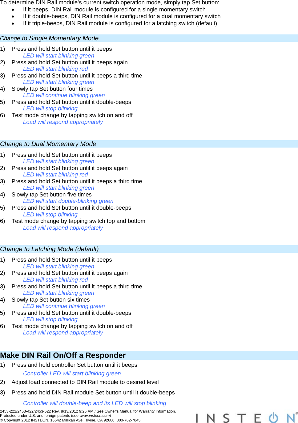 2453-222/2453-422/2453-522 Rev. 8/13/2012 9:25 AM / See Owner’s Manual for Warranty Information. Protected under U.S. and foreign patents (see www.insteon.com) © Copyright 2012 INSTEON, 16542 Millikan Ave., Irvine, CA 92606, 800-762-7845   To determine DIN Rail module’s current switch operation mode, simply tap Set button:   If it beeps, DIN Rail module is configured for a single momentary switch   If it double-beeps, DIN Rail module is configured for a dual momentary switch   If it triple-beeps, DIN Rail module is configured for a latching switch (default) Change to Single Momentary Mode 1)  Press and hold Set button until it beeps LED will start blinking green 2)  Press and hold Set button until it beeps again LED will start blinking red 3)  Press and hold Set button until it beeps a third time LED will start blinking green 4)  Slowly tap Set button four times LED will continue blinking green 5)  Press and hold Set button until it double-beeps LED will stop blinking 6)  Test mode change by tapping switch on and off Load will respond appropriately  Change to Dual Momentary Mode 1)  Press and hold Set button until it beeps LED will start blinking green 2)  Press and hold Set button until it beeps again LED will start blinking red 3)  Press and hold Set button until it beeps a third time LED will start blinking green 4)  Slowly tap Set button five times LED will start double-blinking green 5)  Press and hold Set button until it double-beeps LED will stop blinking 6)  Test mode change by tapping switch top and bottom Load will respond appropriately  Change to Latching Mode (default) 1)  Press and hold Set button until it beeps LED will start blinking green 2)  Press and hold Set button until it beeps again LED will start blinking red 3)  Press and hold Set button until it beeps a third time LED will start blinking green 4)  Slowly tap Set button six times LED will continue blinking green 5)  Press and hold Set button until it double-beeps LED will stop blinking 6)  Test mode change by tapping switch on and off Load will respond appropriately  Make DIN Rail On/Off a Responder 1)  Press and hold controller Set button until it beeps Controller LED will start blinking green 2)  Adjust load connected to DIN Rail module to desired level 3)  Press and hold DIN Rail module Set button until it double-beeps Controller will double-beep and its LED will stop blinking 