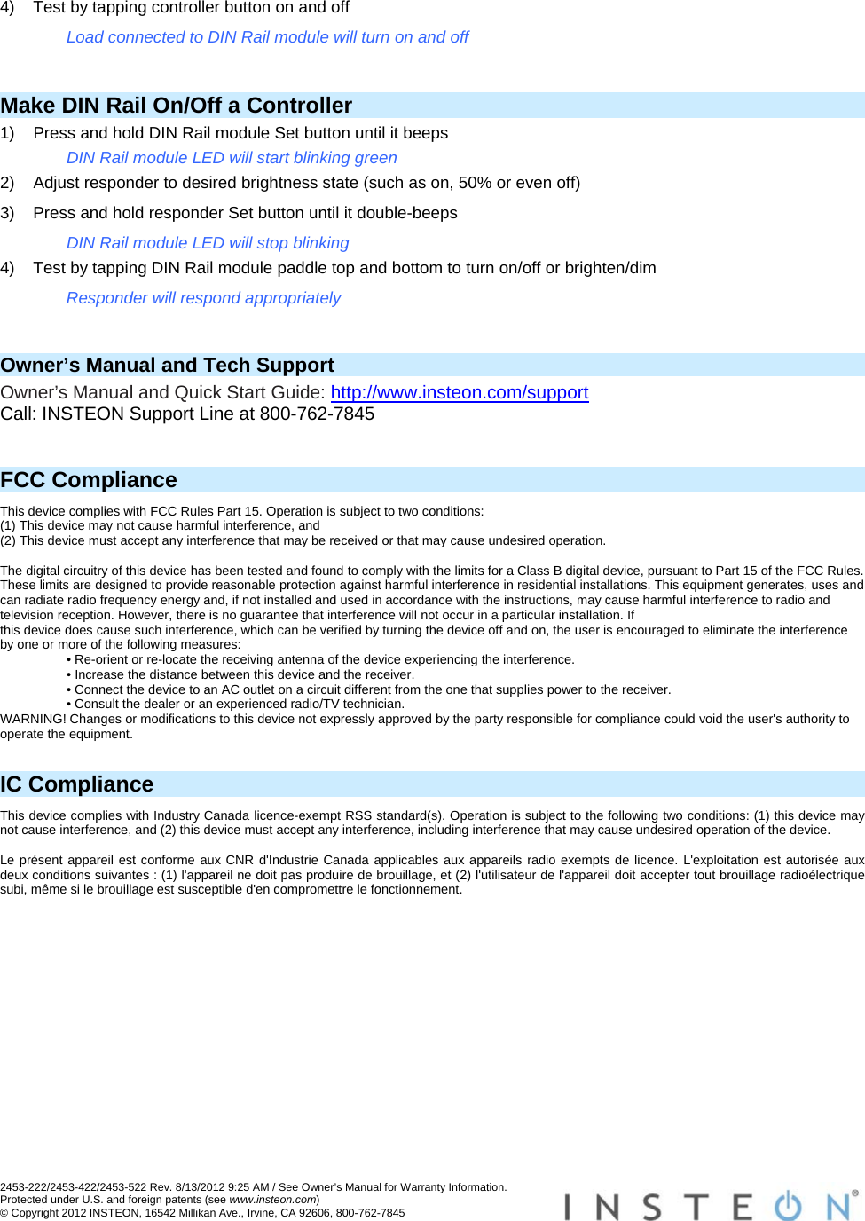 2453-222/2453-422/2453-522 Rev. 8/13/2012 9:25 AM / See Owner’s Manual for Warranty Information. Protected under U.S. and foreign patents (see www.insteon.com) © Copyright 2012 INSTEON, 16542 Millikan Ave., Irvine, CA 92606, 800-762-7845   4)  Test by tapping controller button on and off Load connected to DIN Rail module will turn on and off  Make DIN Rail On/Off a Controller 1)  Press and hold DIN Rail module Set button until it beeps DIN Rail module LED will start blinking green 2)  Adjust responder to desired brightness state (such as on, 50% or even off) 3)  Press and hold responder Set button until it double-beeps DIN Rail module LED will stop blinking 4)  Test by tapping DIN Rail module paddle top and bottom to turn on/off or brighten/dim Responder will respond appropriately  Owner’s Manual and Tech Support Owner’s Manual and Quick Start Guide: http://www.insteon.com/support Call: INSTEON Support Line at 800-762-7845   FCC Compliance This device complies with FCC Rules Part 15. Operation is subject to two conditions: (1) This device may not cause harmful interference, and (2) This device must accept any interference that may be received or that may cause undesired operation.   The digital circuitry of this device has been tested and found to comply with the limits for a Class B digital device, pursuant to Part 15 of the FCC Rules. These limits are designed to provide reasonable protection against harmful interference in residential installations. This equipment generates, uses and can radiate radio frequency energy and, if not installed and used in accordance with the instructions, may cause harmful interference to radio and television reception. However, there is no guarantee that interference will not occur in a particular installation. If this device does cause such interference, which can be verified by turning the device off and on, the user is encouraged to eliminate the interference by one or more of the following measures: • Re-orient or re-locate the receiving antenna of the device experiencing the interference. • Increase the distance between this device and the receiver. • Connect the device to an AC outlet on a circuit different from the one that supplies power to the receiver. • Consult the dealer or an experienced radio/TV technician. WARNING! Changes or modifications to this device not expressly approved by the party responsible for compliance could void the user&apos;s authority to operate the equipment.   IC Compliance This device complies with Industry Canada licence-exempt RSS standard(s). Operation is subject to the following two conditions: (1) this device may not cause interference, and (2) this device must accept any interference, including interference that may cause undesired operation of the device.   Le présent appareil est conforme aux CNR d&apos;Industrie Canada applicables aux appareils radio exempts de licence. L&apos;exploitation est autorisée aux deux conditions suivantes : (1) l&apos;appareil ne doit pas produire de brouillage, et (2) l&apos;utilisateur de l&apos;appareil doit accepter tout brouillage radioélectrique subi, même si le brouillage est susceptible d&apos;en compromettre le fonctionnement.  