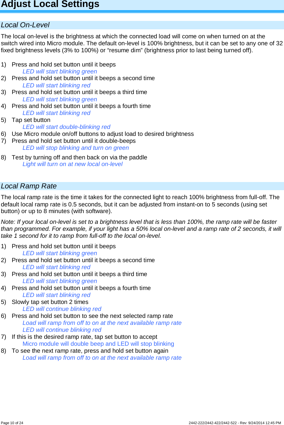 Page 10 of 24        2442-222/2442-422/2442-522 - Rev: 9/24/2014 12:45 PM Adjust Local Settings Local On-Level The local on-level is the brightness at which the connected load will come on when turned on at the switch wired into Micro module. The default on-level is 100% brightness, but it can be set to any one of 32 fixed brightness levels (3% to 100%) or “resume dim” (brightness prior to last being turned off). 1)  Press and hold set button until it beeps   LED will start blinking green 2)  Press and hold set button until it beeps a second time   LED will start blinking red 3)  Press and hold set button until it beeps a third time   LED will start blinking green 4)  Press and hold set button until it beeps a fourth time   LED will start blinking red 5) Tap set button   LED will start double-blinking red 6) Use Micro module on/off buttons to adjust load to desired brightness 7)  Press and hold set button until it double-beeps LED will stop blinking and turn on green 8) Test by turning off and then back on via the paddle Light will turn on at new local on-level  Local Ramp Rate The local ramp rate is the time it takes for the connected light to reach 100% brightness from full-off. The default local ramp rate is 0.5 seconds, but it can be adjusted from instant-on to 5 seconds (using set button) or up to 8 minutes (with software). Note: If your local on-level is set to a brightness level that is less than 100%, the ramp rate will be faster than programmed. For example, if your light has a 50% local on-level and a ramp rate of 2 seconds, it will take 1 second for it to ramp from full-off to the local on-level. 1)  Press and hold set button until it beeps   LED will start blinking green 2)  Press and hold set button until it beeps a second time   LED will start blinking red 3)  Press and hold set button until it beeps a third time   LED will start blinking green 4)  Press and hold set button until it beeps a fourth time   LED will start blinking red 5) Slowly tap set button 2 times   LED will continue blinking red 6)  Press and hold set button to see the next selected ramp rate Load will ramp from off to on at the next available ramp rate LED will continue blinking red 7) If this is the desired ramp rate, tap set button to accept Micro module will double beep and LED will stop blinking 8) To see the next ramp rate, press and hold set button again Load will ramp from off to on at the next available ramp rate      