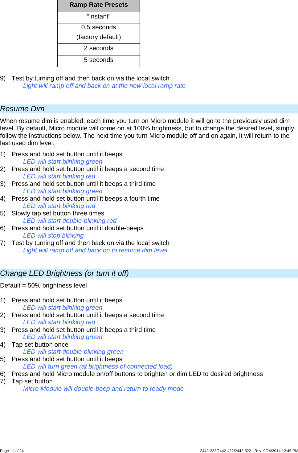 Page 11 of 24        2442-222/2442-422/2442-522 - Rev: 9/24/2014 12:45 PM Ramp Rate Presets “Instant” 0.5 seconds  (factory default) 2 seconds 5 seconds  9) Test by turning off and then back on via the local switch Light will ramp off and back on at the new local ramp rate  Resume Dim When resume dim is enabled, each time you turn on Micro module it will go to the previously used dim level. By default, Micro module will come on at 100% brightness, but to change the desired level, simply follow the instructions below. The next time you turn Micro module off and on again, it will return to the last used dim level. 1)  Press and hold set button until it beeps LED will start blinking green 2)  Press and hold set button until it beeps a second time LED will start blinking red 3)  Press and hold set button until it beeps a third time LED will start blinking green 4)  Press and hold set button until it beeps a fourth time LED will start blinking red 5) Slowly tap set button three times LED will start double-blinking red 6)  Press and hold set button until it double-beeps LED will stop blinking 7) Test by turning off and then back on via the local switch Light will ramp off and back on to resume dim level.  Change LED Brightness (or turn it off) Default = 50% brightness level  1)  Press and hold set button until it beeps   LED will start blinking green  2)  Press and hold set button until it beeps a second time   LED will start blinking red 3)  Press and hold set button until it beeps a third time   LED will start blinking green 4) Tap set button once   LED will start double-blinking green 5)  Press and hold set button until it beeps LED will turn green (at brightness of connected load) 6) Press and hold Micro module on/off buttons to brighten or dim LED to desired brightness 7) Tap set button   Micro Module will double-beep and return to ready mode 