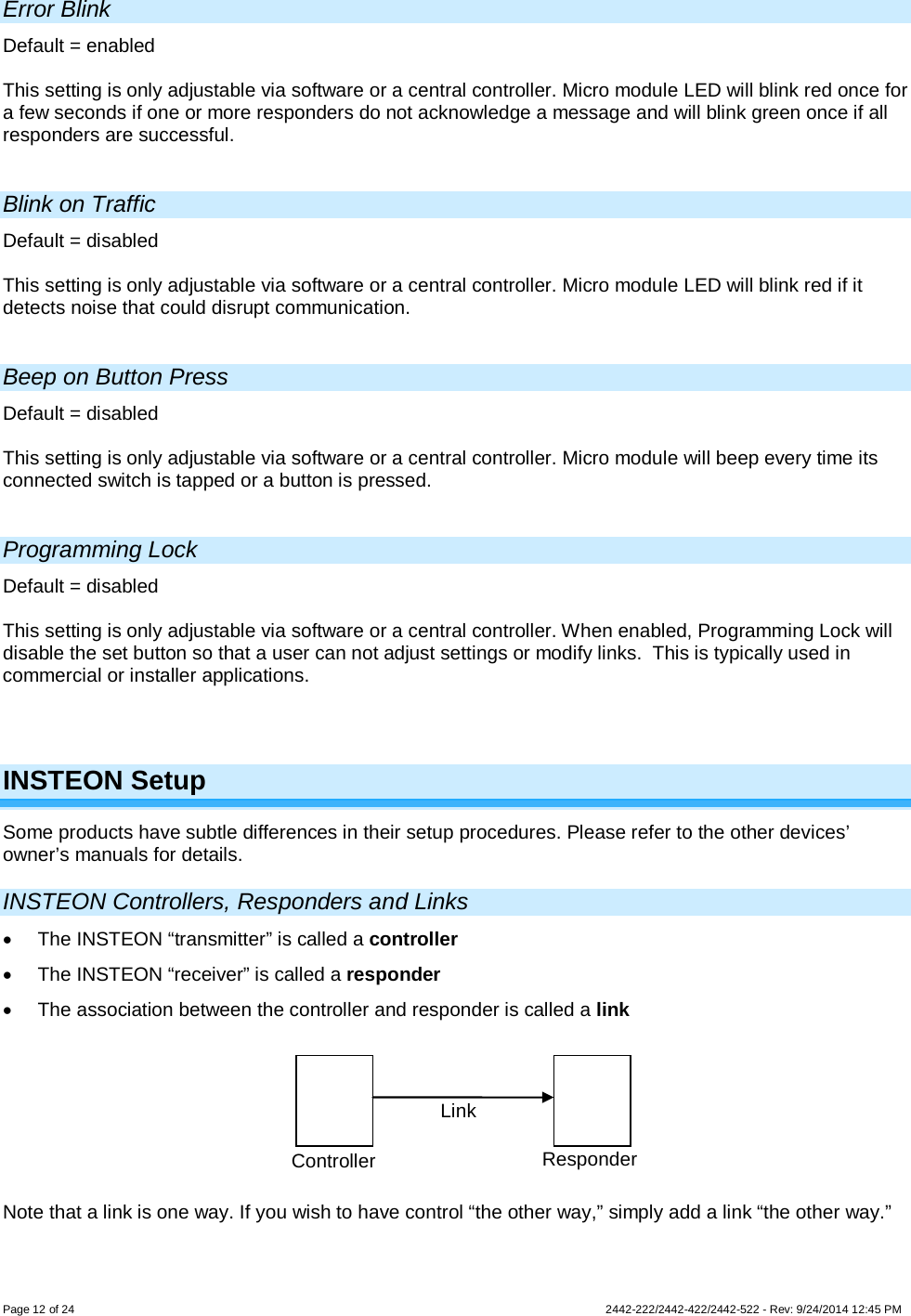 Page 12 of 24        2442-222/2442-422/2442-522 - Rev: 9/24/2014 12:45 PM  Error Blink Default = enabled  This setting is only adjustable via software or a central controller. Micro module LED will blink red once for a few seconds if one or more responders do not acknowledge a message and will blink green once if all responders are successful.  Blink on Traffic Default = disabled  This setting is only adjustable via software or a central controller. Micro module LED will blink red if it detects noise that could disrupt communication.  Beep on Button Press Default = disabled  This setting is only adjustable via software or a central controller. Micro module will beep every time its connected switch is tapped or a button is pressed.  Programming Lock Default = disabled  This setting is only adjustable via software or a central controller. When enabled, Programming Lock will disable the set button so that a user can not adjust settings or modify links.  This is typically used in commercial or installer applications.    INSTEON Setup Some products have subtle differences in their setup procedures. Please refer to the other devices’ owner’s manuals for details.  INSTEON Controllers, Responders and Links • The INSTEON “transmitter” is called a controller • The INSTEON “receiver” is called a responder • The association between the controller and responder is called a link  Note that a link is one way. If you wish to have control “the other way,” simply add a link “the other way.”  Controller Responder Link 
