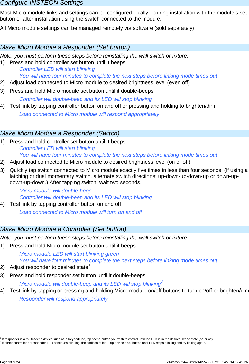 Page 13 of 24        2442-222/2442-422/2442-522 - Rev: 9/24/2014 12:45 PM  Configure INSTEON Settings Most Micro module links and settings can be configured locally—during installation with the module’s set button or after installation using the switch connected to the module. All Micro module settings can be managed remotely via software (sold separately).  Make Micro Module a Responder (Set button) Note: you must perform these steps before reinstalling the wall switch or fixture. 1) Press and hold controller set button until it beeps Controller LED will start blinking You will have four minutes to complete the next steps before linking mode times out 2) Adjust load connected to Micro module to desired brightness level (even off) 3) Press and hold Micro module set button until it double-beeps Controller will double-beep and its LED will stop blinking 4) Test link by tapping controller button on and off or pressing and holding to brighten/dim Load connected to Micro module will respond appropriately  Make Micro Module a Responder (Switch) 1) Press and hold controller set button until it beeps Controller LED will start blinking You will have four minutes to complete the next steps before linking mode times out 2) Adjust load connected to Micro module to desired brightness level (on or off) 3) Quickly tap switch connected to Micro module exactly five times in less than four seconds. (If using a latching or dual momentary switch, alternate switch directions: up-down-up-down-up or down-up-down-up-down.) After tapping switch, wait two seconds. Micro module will double-beep Controller will double-beep and its LED will stop blinking 4) Test link by tapping controller button on and off Load connected to Micro module will turn on and off  Make Micro Module a Controller (Set button) Note: you must perform these steps before reinstalling the wall switch or fixture. 1) Press and hold Micro module set button until it beeps Micro module LED will start blinking green You will have four minutes to complete the next steps before linking mode times out 2) Adjust responder to desired state1 3) Press and hold responder set button until it double-beeps Micro module will double-beep and its LED will stop blinking2 4) Test link by tapping or pressing and holding Micro module on/off buttons to turn on/off or brighten/dim Responder will respond appropriately                                                       1 If responder is a multi-scene device such as a KeypadLinc, tap scene button you wish to control until the LED is in the desired scene state (on or off). 2 If either controller or responder LED continues blinking, the addition failed. Tap device’s set button until LED stops blinking and try linking again. 