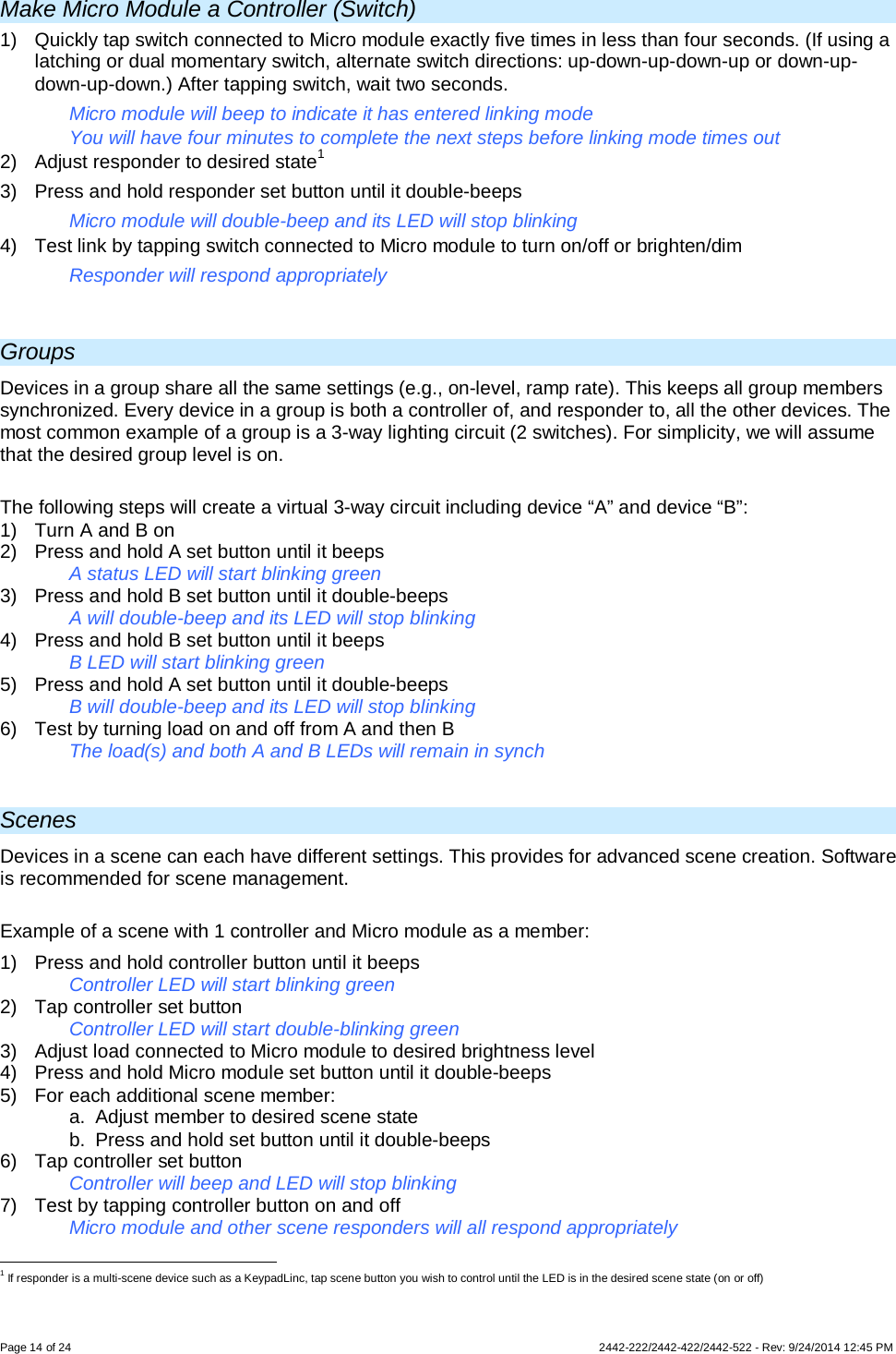 Page 14 of 24        2442-222/2442-422/2442-522 - Rev: 9/24/2014 12:45 PM Make Micro Module a Controller (Switch) 1) Quickly tap switch connected to Micro module exactly five times in less than four seconds. (If using a latching or dual momentary switch, alternate switch directions: up-down-up-down-up or down-up-down-up-down.) After tapping switch, wait two seconds. Micro module will beep to indicate it has entered linking mode You will have four minutes to complete the next steps before linking mode times out 2) Adjust responder to desired state1 3) Press and hold responder set button until it double-beeps Micro module will double-beep and its LED will stop blinking 4) Test link by tapping switch connected to Micro module to turn on/off or brighten/dim Responder will respond appropriately  Groups Devices in a group share all the same settings (e.g., on-level, ramp rate). This keeps all group members synchronized. Every device in a group is both a controller of, and responder to, all the other devices. The most common example of a group is a 3-way lighting circuit (2 switches). For simplicity, we will assume that the desired group level is on.  The following steps will create a virtual 3-way circuit including device “A” and device “B”: 1) Turn A and B on 2)  Press and hold A set button until it beeps   A status LED will start blinking green 3)  Press and hold B set button until it double-beeps   A will double-beep and its LED will stop blinking 4)  Press and hold B set button until it beeps     B LED will start blinking green 5)  Press and hold A set button until it double-beeps  B will double-beep and its LED will stop blinking 6)  Test by turning load on and off from A and then B  The load(s) and both A and B LEDs will remain in synch  Scenes Devices in a scene can each have different settings. This provides for advanced scene creation. Software is recommended for scene management.  Example of a scene with 1 controller and Micro module as a member: 1)  Press and hold controller button until it beeps   Controller LED will start blinking green 2) Tap controller set button   Controller LED will start double-blinking green 3) Adjust load connected to Micro module to desired brightness level 4)  Press and hold Micro module set button until it double-beeps 5) For each additional scene member: a. Adjust member to desired scene state b. Press and hold set button until it double-beeps 6) Tap controller set button    Controller will beep and LED will stop blinking 7)  Test by tapping controller button on and off    Micro module and other scene responders will all respond appropriately                                                      1 If responder is a multi-scene device such as a KeypadLinc, tap scene button you wish to control until the LED is in the desired scene state (on or off) 
