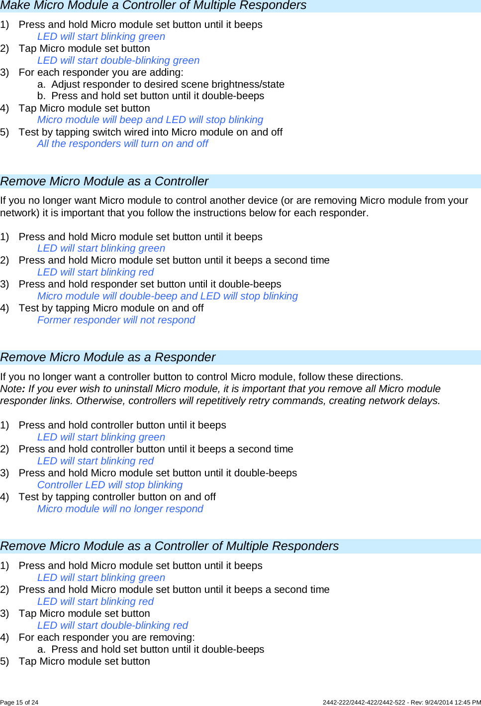 Page 15 of 24        2442-222/2442-422/2442-522 - Rev: 9/24/2014 12:45 PM  Make Micro Module a Controller of Multiple Responders 1) Press and hold Micro module set button until it beeps LED will start blinking green 2) Tap Micro module set button LED will start double-blinking green 3) For each responder you are adding: a. Adjust responder to desired scene brightness/state  b. Press and hold set button until it double-beeps 4) Tap Micro module set button   Micro module will beep and LED will stop blinking  5) Test by tapping switch wired into Micro module on and off  All the responders will turn on and off   Remove Micro Module as a Controller If you no longer want Micro module to control another device (or are removing Micro module from your network) it is important that you follow the instructions below for each responder.  1)  Press and hold Micro module set button until it beeps   LED will start blinking green 2)  Press and hold Micro module set button until it beeps a second time   LED will start blinking red 3)  Press and hold responder set button until it double-beeps   Micro module will double-beep and LED will stop blinking 4)  Test by tapping Micro module on and off    Former responder will not respond  Remove Micro Module as a Responder If you no longer want a controller button to control Micro module, follow these directions. Note: If you ever wish to uninstall Micro module, it is important that you remove all Micro module responder links. Otherwise, controllers will repetitively retry commands, creating network delays. 1)  Press and hold controller button until it beeps LED will start blinking green 2)  Press and hold controller button until it beeps a second time LED will start blinking red 3)  Press and hold Micro module set button until it double-beeps Controller LED will stop blinking 4)  Test by tapping controller button on and off  Micro module will no longer respond  Remove Micro Module as a Controller of Multiple Responders 1) Press and hold Micro module set button until it beeps LED will start blinking green 2) Press and hold Micro module set button until it beeps a second time LED will start blinking red 3) Tap Micro module set button LED will start double-blinking red 4) For each responder you are removing: a. Press and hold set button until it double-beeps 5) Tap Micro module set button 