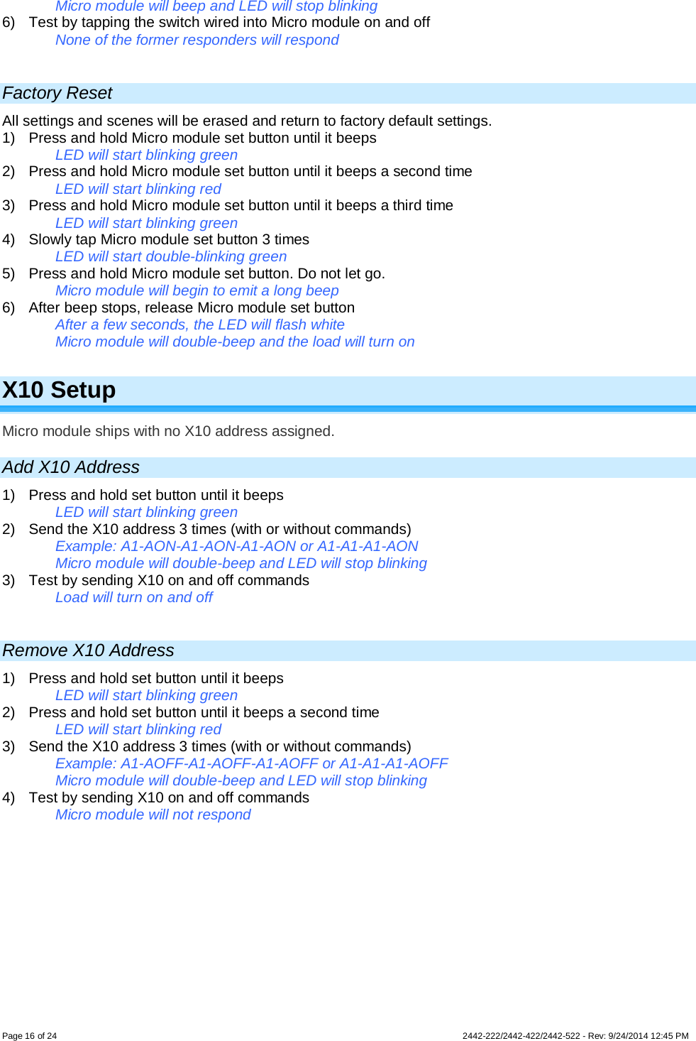 Page 16 of 24        2442-222/2442-422/2442-522 - Rev: 9/24/2014 12:45 PM   Micro module will beep and LED will stop blinking  6) Test by tapping the switch wired into Micro module on and off  None of the former responders will respond   Factory Reset All settings and scenes will be erased and return to factory default settings.  1)  Press and hold Micro module set button until it beeps   LED will start blinking green  2)  Press and hold Micro module set button until it beeps a second time   LED will start blinking red 3)  Press and hold Micro module set button until it beeps a third time   LED will start blinking green 4) Slowly tap Micro module set button 3 times LED will start double-blinking green 5) Press and hold Micro module set button. Do not let go. Micro module will begin to emit a long beep 6) After beep stops, release Micro module set button After a few seconds, the LED will flash white Micro module will double-beep and the load will turn on  X10 Setup Micro module ships with no X10 address assigned.  Add X10 Address 1)  Press and hold set button until it beeps  LED will start blinking green 2) Send the X10 address 3 times (with or without commands) Example: A1-AON-A1-AON-A1-AON or A1-A1-A1-AON Micro module will double-beep and LED will stop blinking  3) Test by sending X10 on and off commands Load will turn on and off  Remove X10 Address 1)  Press and hold set button until it beeps  LED will start blinking green 2)  Press and hold set button until it beeps a second time LED will start blinking red 3) Send the X10 address 3 times (with or without commands) Example: A1-AOFF-A1-AOFF-A1-AOFF or A1-A1-A1-AOFF Micro module will double-beep and LED will stop blinking  4) Test by sending X10 on and off commands  Micro module will not respond      