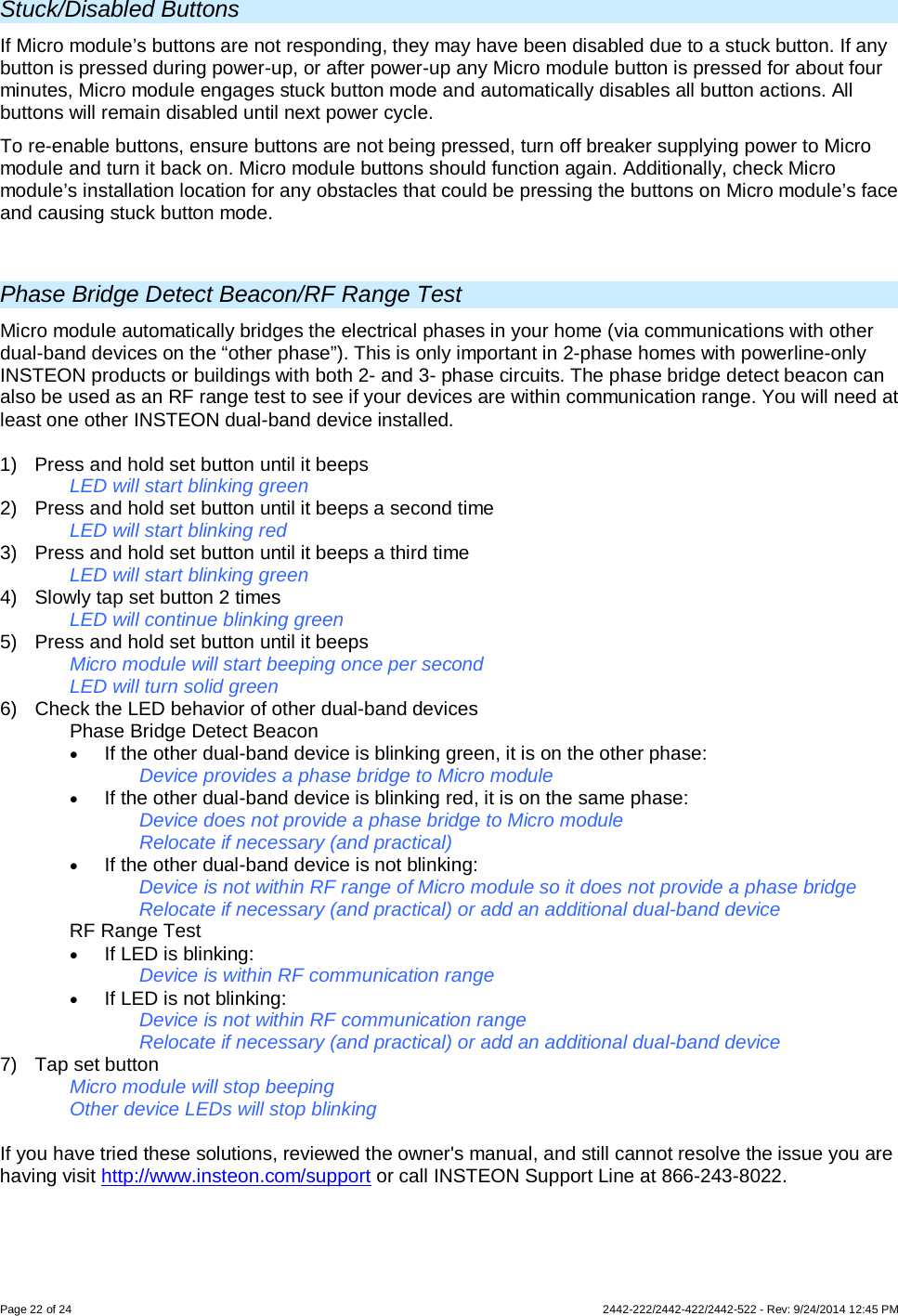 Page 22 of 24        2442-222/2442-422/2442-522 - Rev: 9/24/2014 12:45 PM  Stuck/Disabled Buttons If Micro module’s buttons are not responding, they may have been disabled due to a stuck button. If any button is pressed during power-up, or after power-up any Micro module button is pressed for about four minutes, Micro module engages stuck button mode and automatically disables all button actions. All buttons will remain disabled until next power cycle. To re-enable buttons, ensure buttons are not being pressed, turn off breaker supplying power to Micro module and turn it back on. Micro module buttons should function again. Additionally, check Micro module’s installation location for any obstacles that could be pressing the buttons on Micro module’s face and causing stuck button mode.  Phase Bridge Detect Beacon/RF Range Test Micro module automatically bridges the electrical phases in your home (via communications with other dual-band devices on the “other phase”). This is only important in 2-phase homes with powerline-only INSTEON products or buildings with both 2- and 3- phase circuits. The phase bridge detect beacon can also be used as an RF range test to see if your devices are within communication range. You will need at least one other INSTEON dual-band device installed.  1)  Press and hold set button until it beeps   LED will start blinking green  2)  Press and hold set button until it beeps a second time   LED will start blinking red 3)  Press and hold set button until it beeps a third time   LED will start blinking green 4) Slowly tap set button 2 times LED will continue blinking green 5) Press and hold set button until it beeps Micro module will start beeping once per second LED will turn solid green 6) Check the LED behavior of other dual-band devices  Phase Bridge Detect Beacon • If the other dual-band device is blinking green, it is on the other phase: Device provides a phase bridge to Micro module • If the other dual-band device is blinking red, it is on the same phase: Device does not provide a phase bridge to Micro module Relocate if necessary (and practical) • If the other dual-band device is not blinking: Device is not within RF range of Micro module so it does not provide a phase bridge Relocate if necessary (and practical) or add an additional dual-band device  RF Range Test • If LED is blinking: Device is within RF communication range • If LED is not blinking: Device is not within RF communication range Relocate if necessary (and practical) or add an additional dual-band device 7) Tap set button Micro module will stop beeping  Other device LEDs will stop blinking  If you have tried these solutions, reviewed the owner&apos;s manual, and still cannot resolve the issue you are having visit http://www.insteon.com/support or call INSTEON Support Line at 866-243-8022. 