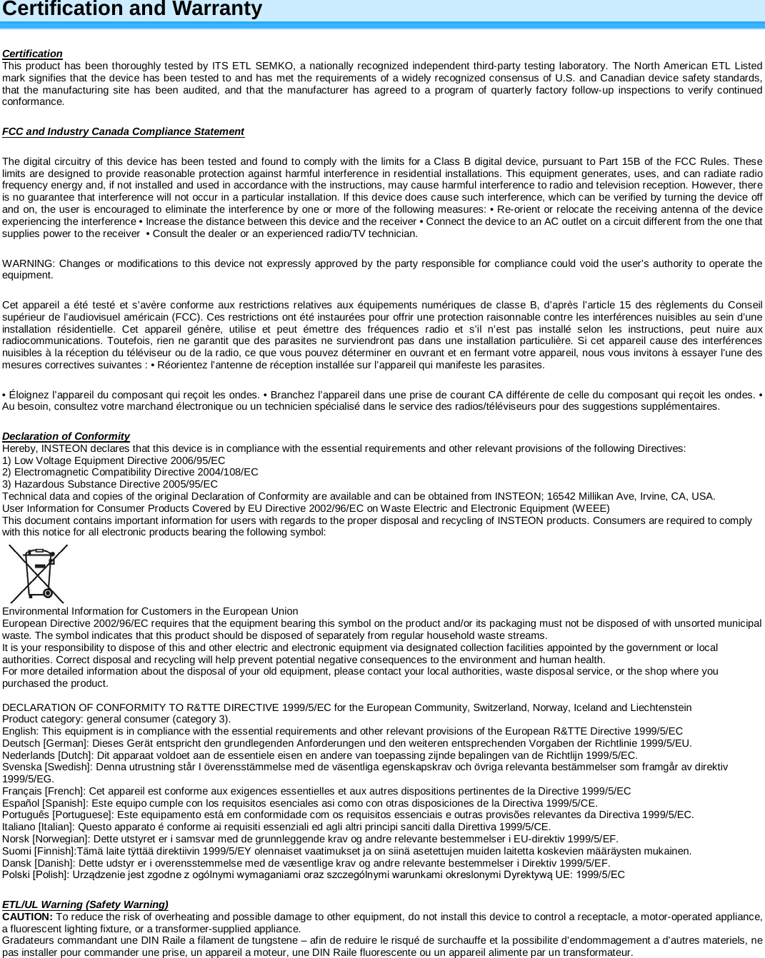 Certification and Warranty Certification This product has been thoroughly tested by ITS ETL SEMKO, a nationally recognized independent third-party testing laboratory. The North American ETL Listed mark signifies that the device has been tested to and has met the requirements of a widely recognized consensus of U.S. and Canadian device safety standards, that the manufacturing site has been audited, and that the manufacturer has agreed to a program of quarterly factory follow-up inspections to verify continued conformance.  FCC and Industry Canada Compliance Statement The digital circuitry of this device has been tested and found to comply with the limits for a Class B digital device, pursuant to Part 15B of the FCC Rules. These limits are designed to provide reasonable protection against harmful interference in residential installations. This equipment generates, uses, and can radiate radio frequency energy and, if not installed and used in accordance with the instructions, may cause harmful interference to radio and television reception. However, there is no guarantee that interference will not occur in a particular installation. If this device does cause such interference, which can be verified by turning the device off and on, the user is encouraged to eliminate the interference by one or more of the following measures: • Re-orient or relocate the receiving antenna of the device experiencing the interference • Increase the distance between this device and the receiver • Connect the device to an AC outlet on a circuit different from the one that supplies power to the receiver  • Consult the dealer or an experienced radio/TV technician. WARNING: Changes or modifications to this device not expressly approved by the party responsible for compliance could void the user’s authority to operate the equipment. Cet appareil a été testé et s’avère conforme aux restrictions relatives aux équipements numériques de classe B, d’après l’article 15 des règlements du Conseil supérieur de l’audiovisuel américain (FCC). Ces restrictions ont été instaurées pour offrir une protection raisonnable contre les interférences nuisibles au sein d’une installation résidentielle. Cet appareil génère, utilise et peut émettre des fréquences radio et s’il n’est pas installé selon les instructions, peut nuire aux radiocommunications. Toutefois, rien ne garantit que des parasites ne surviendront pas dans une installation particulière. Si cet appareil cause des interférences nuisibles à la réception du téléviseur ou de la radio, ce que vous pouvez déterminer en ouvrant et en fermant votre appareil, nous vous invitons à essayer l’une des mesures correctives suivantes : • Réorientez l’antenne de réception installée sur l’appareil qui manifeste les parasites. • Éloignez l’appareil du composant qui reçoit les ondes. • Branchez l’appareil dans une prise de courant CA différente de celle du composant qui reçoit les ondes. • Au besoin, consultez votre marchand électronique ou un technicien spécialisé dans le service des radios/téléviseurs pour des suggestions supplémentaires. Declaration of Conformity Hereby, INSTEON declares that this device is in compliance with the essential requirements and other relevant provisions of the following Directives: 1) Low Voltage Equipment Directive 2006/95/EC 2) Electromagnetic Compatibility Directive 2004/108/EC 3) Hazardous Substance Directive 2005/95/EC Technical data and copies of the original Declaration of Conformity are available and can be obtained from INSTEON; 16542 Millikan Ave, Irvine, CA, USA. User Information for Consumer Products Covered by EU Directive 2002/96/EC on Waste Electric and Electronic Equipment (WEEE) This document contains important information for users with regards to the proper disposal and recycling of INSTEON products. Consumers are required to comply with this notice for all electronic products bearing the following symbol:   Environmental Information for Customers in the European Union European Directive 2002/96/EC requires that the equipment bearing this symbol on the product and/or its packaging must not be disposed of with unsorted municipal waste. The symbol indicates that this product should be disposed of separately from regular household waste streams.  It is your responsibility to dispose of this and other electric and electronic equipment via designated collection facilities appointed by the government or local authorities. Correct disposal and recycling will help prevent potential negative consequences to the environment and human health.  For more detailed information about the disposal of your old equipment, please contact your local authorities, waste disposal service, or the shop where you purchased the product.  DECLARATION OF CONFORMITY TO R&amp;TTE DIRECTIVE 1999/5/EC for the European Community, Switzerland, Norway, Iceland and Liechtenstein Product category: general consumer (category 3). English: This equipment is in compliance with the essential requirements and other relevant provisions of the European R&amp;TTE Directive 1999/5/EC Deutsch [German]: Dieses Gerät entspricht den grundlegenden Anforderungen und den weiteren entsprechenden Vorgaben der Richtlinie 1999/5/EU. Nederlands [Dutch]: Dit apparaat voldoet aan de essentiele eisen en andere van toepassing zijnde bepalingen van de Richtlijn 1999/5/EC. Svenska [Swedish]: Denna utrustning står I överensstämmelse med de väsentliga egenskapskrav och övriga relevanta bestämmelser som framgår av direktiv 1999/5/EG. Français [French]: Cet appareil est conforme aux exigences essentielles et aux autres dispositions pertinentes de la Directive 1999/5/EC Español [Spanish]: Este equipo cumple con los requisitos esenciales asi como con otras disposiciones de la Directiva 1999/5/CE. Português [Portuguese]: Este equipamento está em conformidade com os requisitos essenciais e outras provisões relevantes da Directiva 1999/5/EC. Italiano [Italian]: Questo apparato é conforme ai requisiti essenziali ed agli altri principi sanciti dalla Direttiva 1999/5/CE. Norsk [Norwegian]: Dette utstyret er i samsvar med de grunnleggende krav og andre relevante bestemmelser i EU-direktiv 1999/5/EF. Suomi [Finnish]:Tämä laite tÿttää direktiivin 1999/5/EY olennaiset vaatimukset ja on siinä asetettujen muiden laitetta koskevien määräysten mukainen. Dansk [Danish]: Dette udstyr er i overensstemmelse med de væsentlige krav og andre relevante bestemmelser i Direktiv 1999/5/EF. Polski [Polish]: Urządzenie jest zgodne z ogólnymi wymaganiami oraz szczególnymi warunkami okreslonymi Dyrektywą UE: 1999/5/EC ETL/UL Warning (Safety Warning) CAUTION: To reduce the risk of overheating and possible damage to other equipment, do not install this device to control a receptacle, a motor-operated appliance, a fluorescent lighting fixture, or a transformer-supplied appliance.  Gradateurs commandant une DIN Raile a filament de tungstene – afin de reduire le risqué de surchauffe et la possibilite d’endommagement a d’autres materiels, ne pas installer pour commander une prise, un appareil a moteur, une DIN Raile fluorescente ou un appareil alimente par un transformateur.  