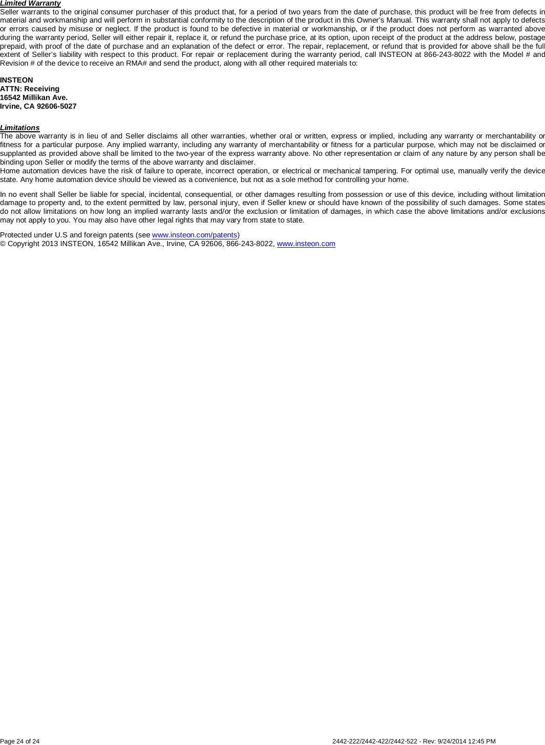 Page 24 of 24        2442-222/2442-422/2442-522 - Rev: 9/24/2014 12:45 PM Limited Warranty Seller warrants to the original consumer purchaser of this product that, for a period of two years from the date of purchase, this product will be free from defects in material and workmanship and will perform in substantial conformity to the description of the product in this Owner’s Manual. This warranty shall not apply to defects or errors caused by misuse or neglect. If the product is found to be defective in material or workmanship, or if the product does not perform as warranted above during the warranty period, Seller will either repair it, replace it, or refund the purchase price, at its option, upon receipt of the product at the address below, postage prepaid, with proof of the date of purchase and an explanation of the defect or error. The repair, replacement, or refund that is provided for above shall be the full extent of Seller’s liability with respect to this product. For repair or replacement during the warranty period, call INSTEON at 866-243-8022 with the Model # and Revision # of the device to receive an RMA# and send the product, along with all other required materials to:   INSTEON ATTN: Receiving 16542 Millikan Ave. Irvine, CA 92606-5027 Limitations The above warranty is in lieu of and Seller disclaims all other warranties, whether oral or written, express or implied, including any warranty or merchantability or fitness for a particular purpose. Any implied warranty, including any warranty of merchantability or fitness for a particular purpose, which may not be disclaimed or supplanted as provided above shall be limited to the two-year of the express warranty above. No other representation or claim of any nature by any person shall be binding upon Seller or modify the terms of the above warranty and disclaimer.  Home automation devices have the risk of failure to operate, incorrect operation, or electrical or mechanical tampering. For optimal use, manually verify the device state. Any home automation device should be viewed as a convenience, but not as a sole method for controlling your home.  In no event shall Seller be liable for special, incidental, consequential, or other damages resulting from possession or use of this device, including without limitation damage to property and, to the extent permitted by law, personal injury, even if Seller knew or should have known of the possibility of such damages. Some states do not allow limitations on how long an implied warranty lasts and/or the exclusion or limitation of damages, in which case the above limitations and/or exclusions may not apply to you. You may also have other legal rights that may vary from state to state.  Protected under U.S and foreign patents (see www.insteon.com/patents)  © Copyright 2013 INSTEON, 16542 Millikan Ave., Irvine, CA 92606, 866-243-8022, www.insteon.com  