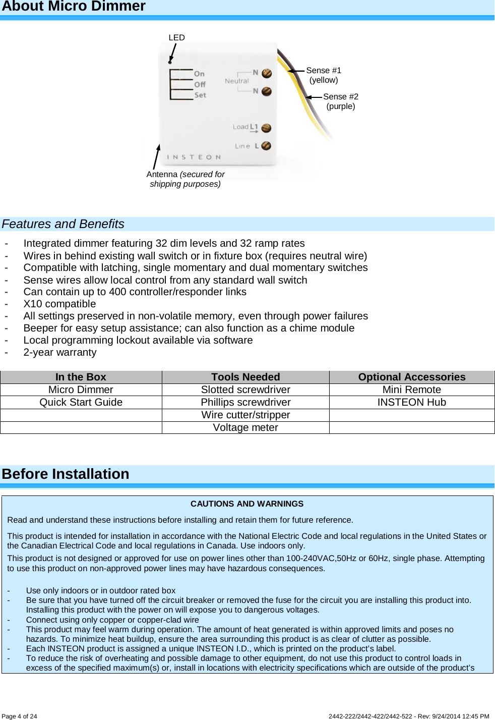 Page 4 of 24        2442-222/2442-422/2442-522 - Rev: 9/24/2014 12:45 PM About Micro Dimmer    Features and Benefits -  Integrated dimmer featuring 32 dim levels and 32 ramp rates -  Wires in behind existing wall switch or in fixture box (requires neutral wire) -  Compatible with latching, single momentary and dual momentary switches -  Sense wires allow local control from any standard wall switch -  Can contain up to 400 controller/responder links -  X10 compatible -  All settings preserved in non-volatile memory, even through power failures -  Beeper for easy setup assistance; can also function as a chime module -  Local programming lockout available via software -  2-year warranty  In the Box Tools Needed Optional Accessories Micro Dimmer Slotted screwdriver Mini Remote Quick Start Guide Phillips screwdriver INSTEON Hub  Wire cutter/stripper   Voltage meter   Before Installation CAUTIONS AND WARNINGS Read and understand these instructions before installing and retain them for future reference. This product is intended for installation in accordance with the National Electric Code and local regulations in the United States or the Canadian Electrical Code and local regulations in Canada. Use indoors only. This product is not designed or approved for use on power lines other than 100-240VAC,50Hz or 60Hz, single phase. Attempting to use this product on non-approved power lines may have hazardous consequences.  -  Use only indoors or in outdoor rated box -  Be sure that you have turned off the circuit breaker or removed the fuse for the circuit you are installing this product into. Installing this product with the power on will expose you to dangerous voltages. -  Connect using only copper or copper-clad wire -  This product may feel warm during operation. The amount of heat generated is within approved limits and poses no hazards. To minimize heat buildup, ensure the area surrounding this product is as clear of clutter as possible. -  Each INSTEON product is assigned a unique INSTEON I.D., which is printed on the product’s label. -  To reduce the risk of overheating and possible damage to other equipment, do not use this product to control loads in excess of the specified maximum(s) or, install in locations with electricity specifications which are outside of the product’s Sense #1 (yellow) Sense #2 (purple) LED Antenna (secured for shipping purposes) 