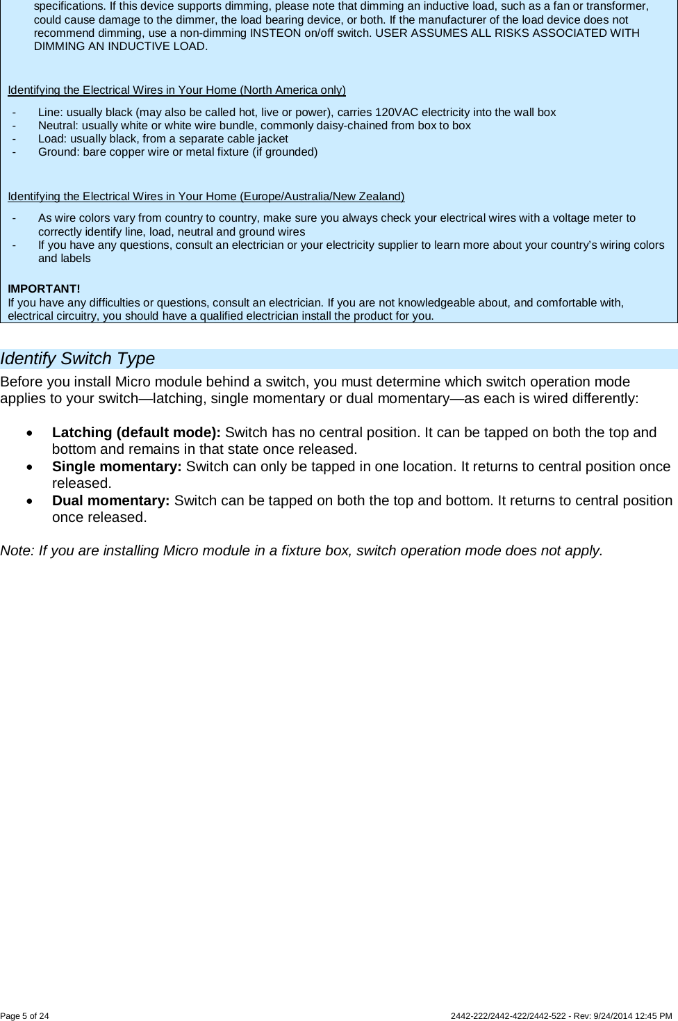 Page 5 of 24        2442-222/2442-422/2442-522 - Rev: 9/24/2014 12:45 PM specifications. If this device supports dimming, please note that dimming an inductive load, such as a fan or transformer, could cause damage to the dimmer, the load bearing device, or both. If the manufacturer of the load device does not recommend dimming, use a non-dimming INSTEON on/off switch. USER ASSUMES ALL RISKS ASSOCIATED WITH DIMMING AN INDUCTIVE LOAD.  Identifying the Electrical Wires in Your Home (North America only) -  Line: usually black (may also be called hot, live or power), carries 120VAC electricity into the wall box -  Neutral: usually white or white wire bundle, commonly daisy-chained from box to box -  Load: usually black, from a separate cable jacket  -  Ground: bare copper wire or metal fixture (if grounded)  Identifying the Electrical Wires in Your Home (Europe/Australia/New Zealand) -  As wire colors vary from country to country, make sure you always check your electrical wires with a voltage meter to correctly identify line, load, neutral and ground wires -  If you have any questions, consult an electrician or your electricity supplier to learn more about your country’s wiring colors and labels  IMPORTANT! If you have any difficulties or questions, consult an electrician. If you are not knowledgeable about, and comfortable with, electrical circuitry, you should have a qualified electrician install the product for you.  Identify Switch Type Before you install Micro module behind a switch, you must determine which switch operation mode applies to your switch—latching, single momentary or dual momentary—as each is wired differently:  • Latching (default mode): Switch has no central position. It can be tapped on both the top and bottom and remains in that state once released. • Single momentary: Switch can only be tapped in one location. It returns to central position once released. • Dual momentary: Switch can be tapped on both the top and bottom. It returns to central position once released.  Note: If you are installing Micro module in a fixture box, switch operation mode does not apply. 