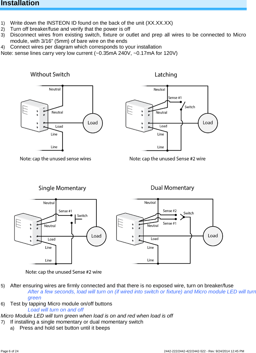 Page 6 of 24        2442-222/2442-422/2442-522 - Rev: 9/24/2014 12:45 PM  Installation  1) Write down the INSTEON ID found on the back of the unit (XX.XX.XX) 2) Turn off breaker/fuse and verify that the power is off 3) Disconnect wires from existing switch, fixture or outlet and prep all wires to be connected to Micro module, with 3/16” (5mm) of bare wire on the ends 4) Connect wires per diagram which corresponds to your installation Note: sense lines carry very low current (~0.35mA 240V, ~0.17mA for 120V)     5) After ensuring wires are firmly connected and that there is no exposed wire, turn on breaker/fuse After a few seconds, load will turn on (if wired into switch or fixture) and Micro module LED will turn green 6) Test by tapping Micro module on/off buttons Load will turn on and off Micro Module LED will turn green when load is on and red when load is off 7) If installing a single momentary or dual momentary switch a) Press and hold set button until it beeps 